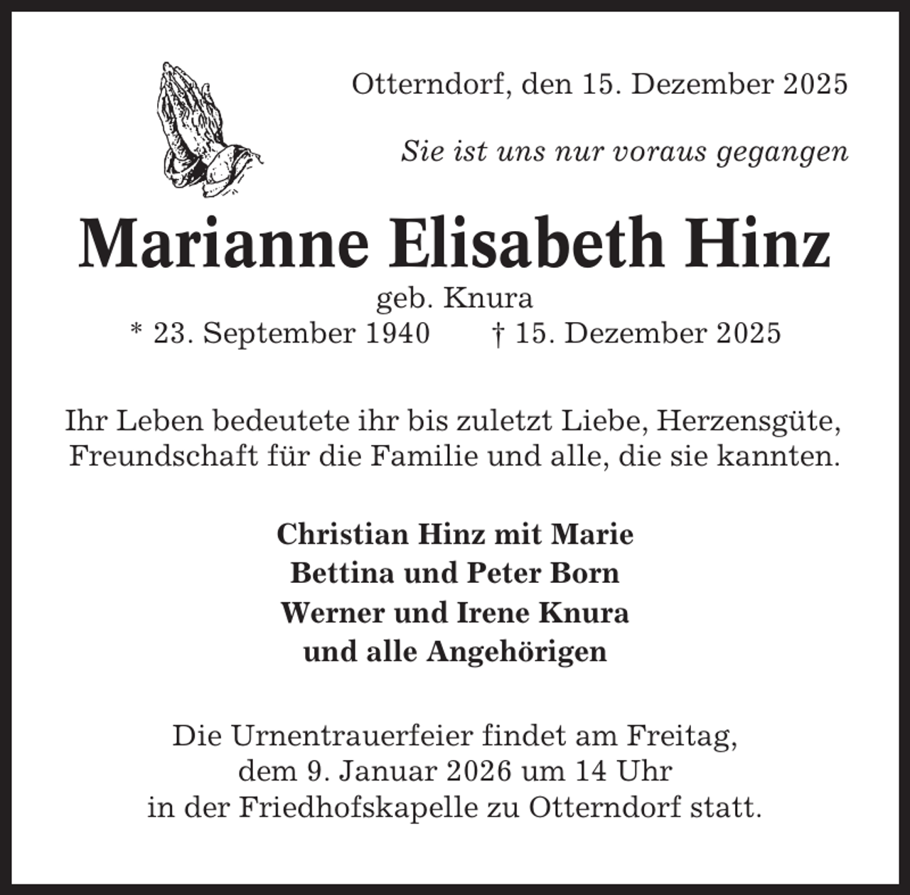 <p>Otterndorf, den 15. Dezember 2025<br />Sie ist uns nur voraus gegangen</p><p>Marianne Elisabeth Hinz<br />geb. Knura<br />* 23. September 1940<br />† 15. Dezember 2025<br />Ihr Leben bedeutete ihr bis zuletzt Liebe, Herzensgüte,<br />Freundschaft für die Familie und alle, die sie kannten.<br />Christian Hinz mit Marie<br />Bettina und Peter Born<br />Werner und Irene Knura<br />und alle Angehörigen<br />Die Urnentrauerfeier findet am Freitag,<br />dem 9. Januar 2026 um 14 Uhr<br />in der Friedhofskapelle zu Otterndorf statt.</p>