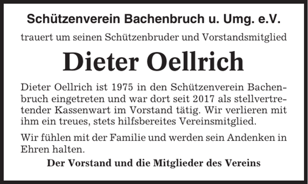 <p>Schützenverein Bachenbruch u. Umg. e.V.<br />trauert um seinen Schützenbruder und Vorstandsmitglied</p><p>Dieter Oellrich<br />Dieter Oellrich ist 1975 in den Schützenverein Bachenbruch eingetreten und war dort seit 2017 als stellvertretender Kassenwart im Vorstand tätig. Wir verlieren mit<br />ihm ein treues, stets hilfsbereites Vereinsmitglied.<br />Wir fühlen mit der Familie und werden sein Andenken in<br />Ehren halten.<br />Der Vorstand und die Mitglieder des Vereins</p>