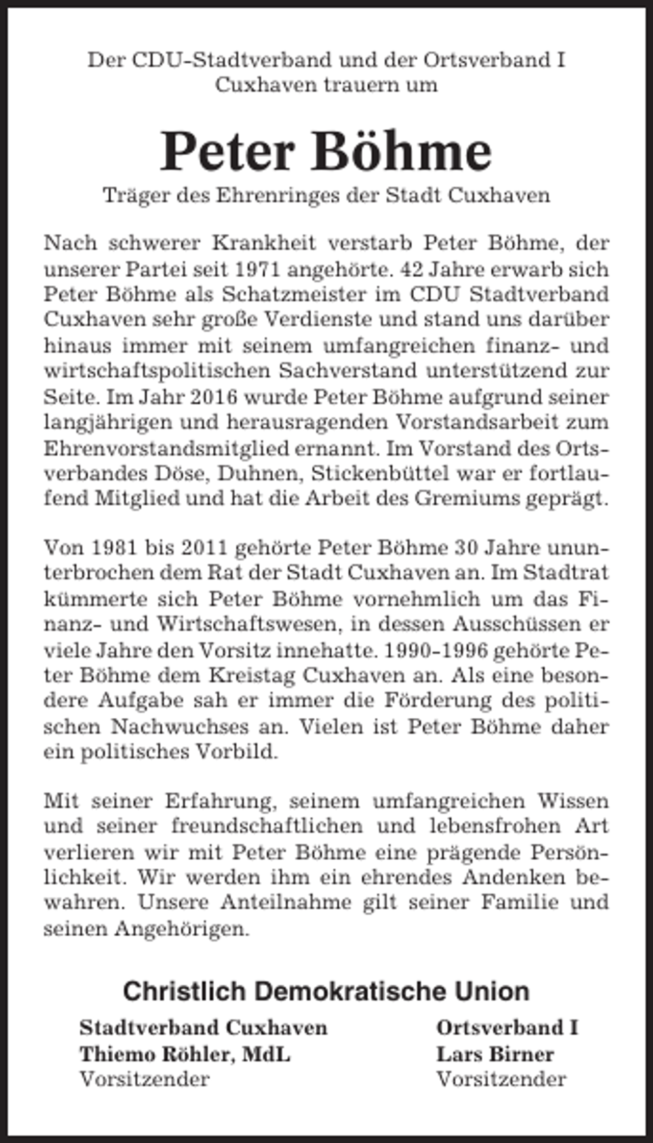 <p>Der CDU-Stadtverband und der Ortsverband I<br />Cuxhaven trauern um</p><p>Peter Böhme<br />Träger des Ehrenringes der Stadt Cuxhaven<br />Nach schwerer Krankheit verstarb Peter Böhme, der<br />unserer Partei seit 1971 angehörte. 42 Jahre erwarb sich<br />Peter Böhme als Schatzmeister im CDU Stadtverband<br />Cuxhaven sehr große Verdienste und stand uns darüber<br />hinaus immer mit seinem umfangreichen finanz- und<br />wirtschaftspolitischen Sachverstand unterstützend zur<br />Seite. Im Jahr 2016 wurde Peter Böhme aufgrund seiner<br />langjährigen und herausragenden Vorstandsarbeit zum<br />Ehrenvorstandsmitglied ernannt. Im Vorstand des Ortsverbandes Döse, Duhnen, Stickenbüttel war er fortlaufend Mitglied und hat die Arbeit des Gremiums geprägt.<br />Von 1981 bis 2011 gehörte Peter Böhme 30 Jahre ununterbrochen dem Rat der Stadt Cuxhaven an. Im Stadtrat<br />kümmerte sich Peter Böhme vornehmlich um das Finanz- und Wirtschaftswesen, in dessen Ausschüssen er<br />viele Jahre den Vorsitz innehatte. 1990-1996 gehörte Peter Böhme dem Kreistag Cuxhaven an. Als eine besondere Aufgabe sah er immer die Förderung des politischen Nachwuchses an. Vielen ist Peter Böhme daher<br />ein politisches Vorbild.<br />Mit seiner Erfahrung, seinem umfangreichen Wissen<br />und seiner freundschaftlichen und lebensfrohen Art<br />verlieren wir mit Peter Böhme eine prägende Persönlichkeit. Wir werden ihm ein ehrendes Andenken bewahren. Unsere Anteilnahme gilt seiner Familie und<br />seinen Angehörigen.</p><p>Christlich Demokratische Union<br />Stadtverband Cuxhaven<br />Thiemo Röhler, MdL<br />Vorsitzender</p><p>Ortsverband I<br />Lars Birner<br />Vorsitzender</p>