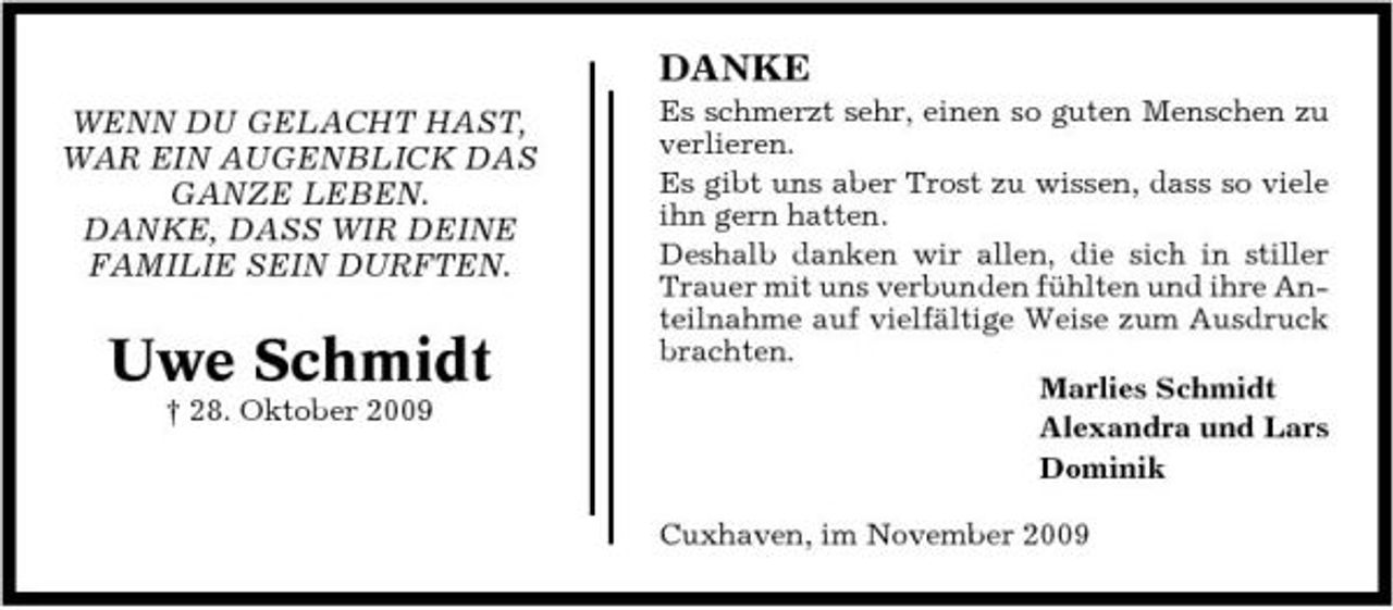<p>DANKE<br />WENN DU GELACHT HAST, WAR EIN AUGENBLICK DAS GANZE LEBEN. DANKE, DASS WIR DEINE FAMILIE SEIN DURFTEN.<br />Es schmerzt sehr, einen so guten Menschen zu verlieren. Es gibt uns aber Trost zu wissen, dass so viele ihn gern hatten. Deshalb danken wir allen, die sich in stiller Trauer mit uns verbunden fühlten und ihre Anteilnahme auf vielfältige Weise zum Ausdruck brachten. Marlies Schmidt Alexandra und Lars Dominik Cuxhaven, im November 2009</p><p>Uwe Schmidt<br />† 28. Oktober 2009</p>