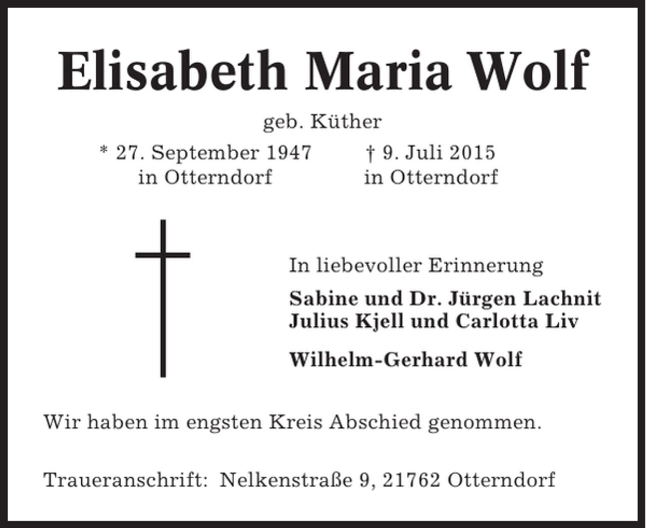 <p>Elisabeth Maria Wolf<br />geb. Küther<br />* 27. September 1947<br />† 9. Juli 2015<br />in Otterndorf<br />in Otterndorf</p><p>In liebevoller Erinnerung<br />Sabine und Dr. Jürgen Lachnit<br />Julius Kjell und Carlotta Liv<br />Wilhelm-Gerhard Wolf<br />Wir haben im engsten Kreis Abschied genommen.<br />Traueranschrift: Nelkenstraße 9, 21762 Otterndorf</p>