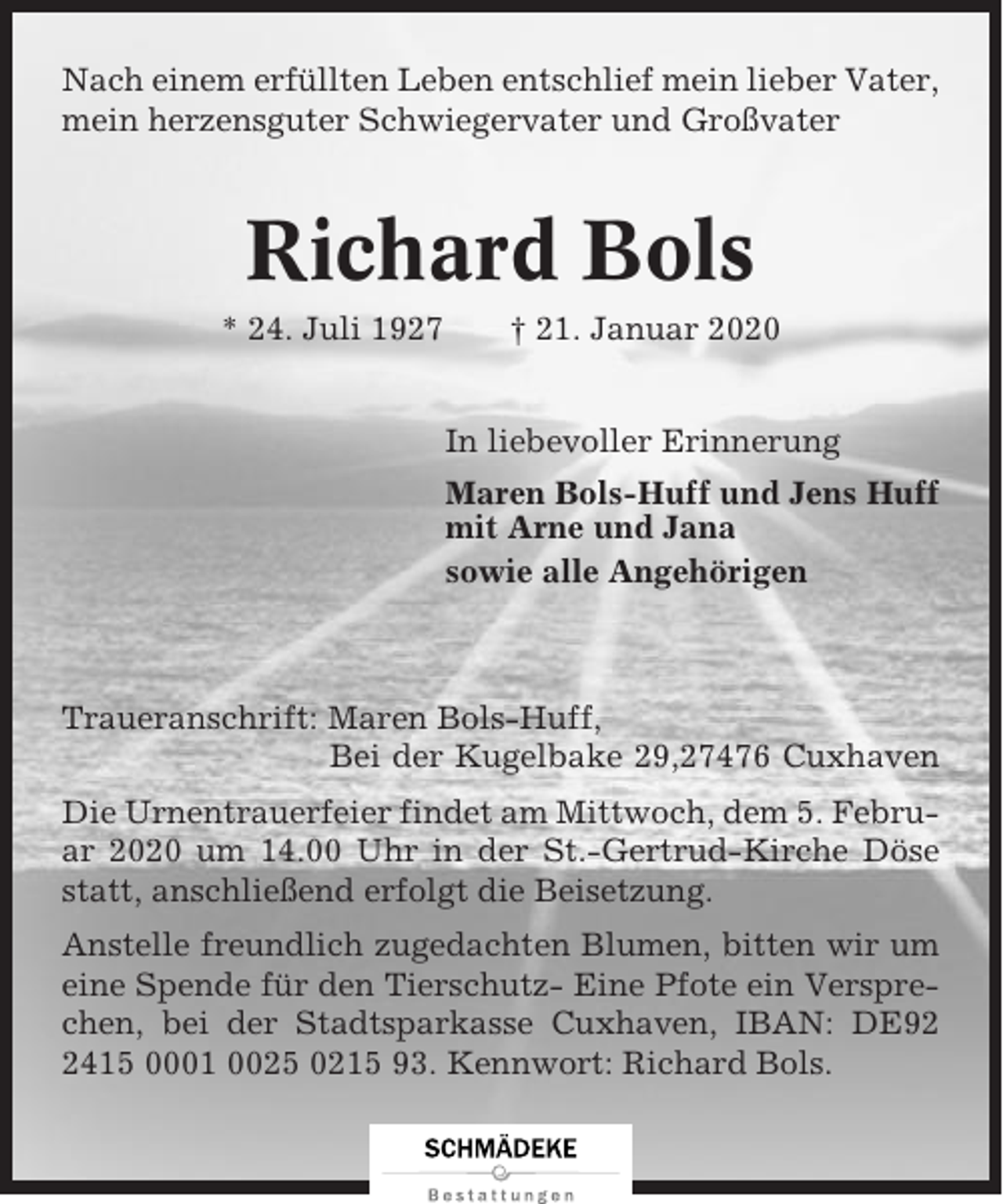 <p>Nach einem erfüllten Leben entschlief mein lieber Vater,<br />mein herzensguter Schwiegervater und Großvater</p><p>Richard Bols<br />* 24. Juli 1927</p><p>† 21. Januar 2020<br />In liebevoller Erinnerung<br />Maren Bols-Huff und Jens Huff<br />mit Arne und Jana<br />sowie alle Angehörigen</p><p>Traueranschrift: Maren Bols-Huff,<br />Bei der Kugelbake 29,27476 Cuxhaven<br />Die Urnentrauerfeier findet am Mittwoch, dem 5. Februar 2020 um 14.00 Uhr in der St.-Gertrud-Kirche Döse<br />statt, anschließend erfolgt die Beisetzung.<br />Anstelle freundlich zugedachten Blumen, bitten wir um<br />eine Spende für den Tierschutz- Eine Pfote ein Versprechen, bei der Stadtsparkasse Cuxhaven, IBAN: DE9415 0001 0025 0215 93. Kennwort: Richard Bols.</p>