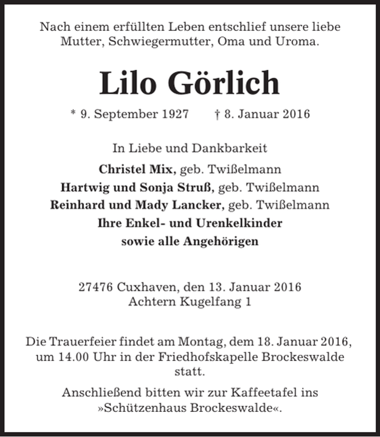 <p>Nach einem erfüllten Leben entschlief unsere liebe<br />Mutter, Schwiegermutter, Oma und Uroma.</p><p>Lilo Görlich<br />* 9. September 1927</p><p>† 8. Januar 2016</p><p>In Liebe und Dankbarkeit<br />Christel Mix, geb. Twißelmann<br />Hartwig und Sonja Struß, geb. Twißelmann<br />Reinhard und Mady Lancker, geb. Twißelmann<br />Ihre Enkel- und Urenkelkinder<br />sowie alle Angehörigen</p><p>27476 Cuxhaven, den 13. Januar 2016<br />Achtern Kugelfang 1<br />Die Trauerfeier findet am Montag, dem 18. Januar 2016,<br />um 14.00 Uhr in der Friedhofskapelle Brockeswalde<br />statt.<br />Anschließend bitten wir zur Kaffeetafel ins<br />»Schützenhaus Brockeswalde«.</p>