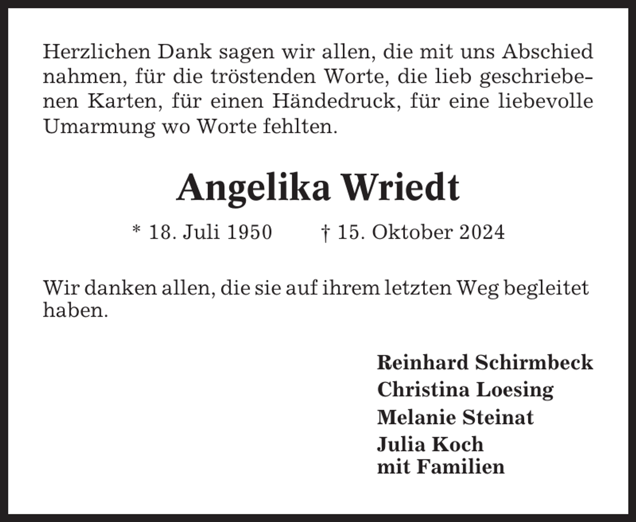 <p>Herzlichen Dank sagen wir allen, die mit uns Abschied<br />nahmen, für die tröstenden Worte, die lieb geschriebenen Karten, für einen Händedruck, für eine liebevolle<br />Umarmung wo Worte fehlten.</p><p>Angelika Wriedt<br />* 18. Juli 1950</p><p>† 15. Oktober 2024</p><p>Wir danken allen, die sie auf ihrem letzten Weg begleitet<br />haben.<br />Reinhard Schirmbeck<br />Christina Loesing<br />Melanie Steinat<br />Julia Koch<br />mit Familien</p>