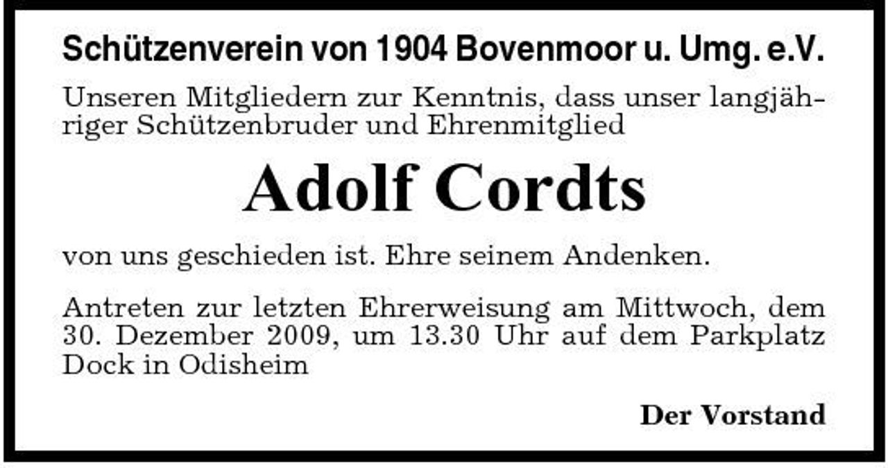 <p>Schützenverein von 1904 Bovenmoor u. Umg. e.V.<br />Unseren Mitgliedern zur Kenntnis, dass unser langjähriger Schützenbruder und Ehrenmitglied</p><p>Adolf Cordts<br />von uns geschieden ist. Ehre seinem Andenken. Antreten zur letzten Ehrerweisung am Mittwoch, dem 30. Dezember 2009, um 13.30 Uhr auf dem Parkplatz Dock in Odisheim Der Vorstand</p>