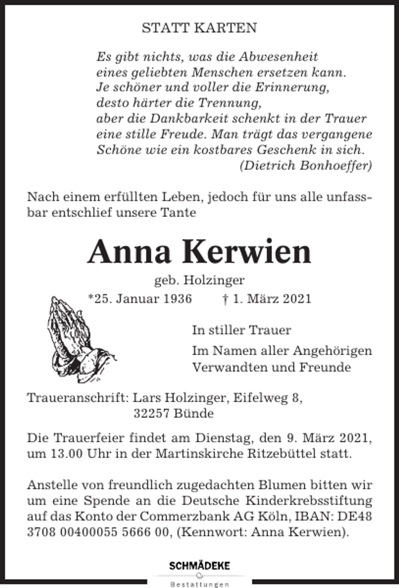 <p>STATT KARTEN<br />Es gibt nichts, was die Abwesenheit<br />eines geliebten Menschen ersetzen kann.<br />Je schöner und voller die Erinnerung,<br />desto härter die Trennung,<br />aber die Dankbarkeit schenkt in der Trauer<br />eine stille Freude. Man trägt das vergangene<br />Schöne wie ein kostbares Geschenk in sich.<br />(Dietrich Bonhoeffer)<br />Nach einem erfüllten Leben, jedoch für uns alle unfassbar entschlief unsere Tante</p><p>Anna Kerwien<br />geb. Holzinger<br />*25. Januar 1936<br />† 1. März 2021<br />In stiller Trauer<br />Im Namen aller Angehörigen<br />Verwandten und Freunde<br />Traueranschrift: Lars Holzinger, Eifelweg 8,<br />32257 Bünde<br />Die Trauerfeier findet am Dienstag, den 9. März 2021,<br />um 13.00 Uhr in der Martinskirche Ritzebüttel statt.<br />Anstelle von freundlich zugedachten Blumen bitten wir<br />um eine Spende an die Deutsche Kinderkrebsstiftung<br />auf das Konto der Commerzbank AG Köln, IBAN: DE48<br />3708 0040005666 00, (Kennwort: Anna Kerwien).</p>