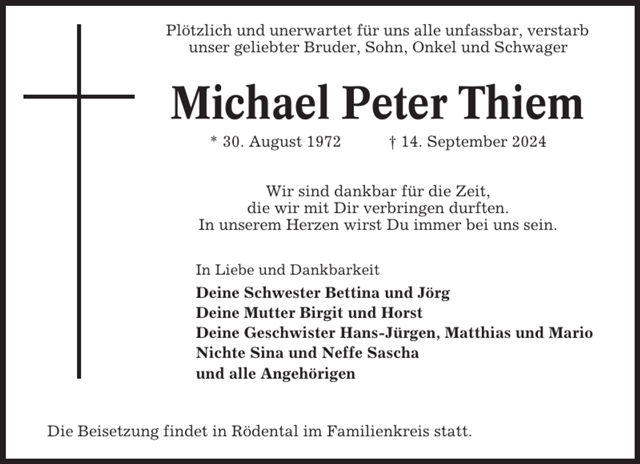 <p>Plötzlich und unerwartet für uns alle unfassbar, verstarb<br />unser geliebter Bruder, Sohn, Onkel und Schwager</p><p>Michael Peter Thiem<br />* 30. August 1972</p><p>† 14. September 2024</p><p>Wir sind dankbar für die Zeit,<br />die wir mit Dir verbringen durften.<br />In unserem Herzen wirst Du immer bei uns sein.<br />In Liebe und Dankbarkeit</p><p>Deine Schwester Bettina und Jörg<br />Deine Mutter Birgit und Horst<br />Deine Geschwister Hans-Jürgen, Matthias und Mario<br />Nichte Sina und Neffe Sascha<br />und alle Angehörigen</p><p>Die Beisetzung findet in Rödental im Familienkreis statt.</p>