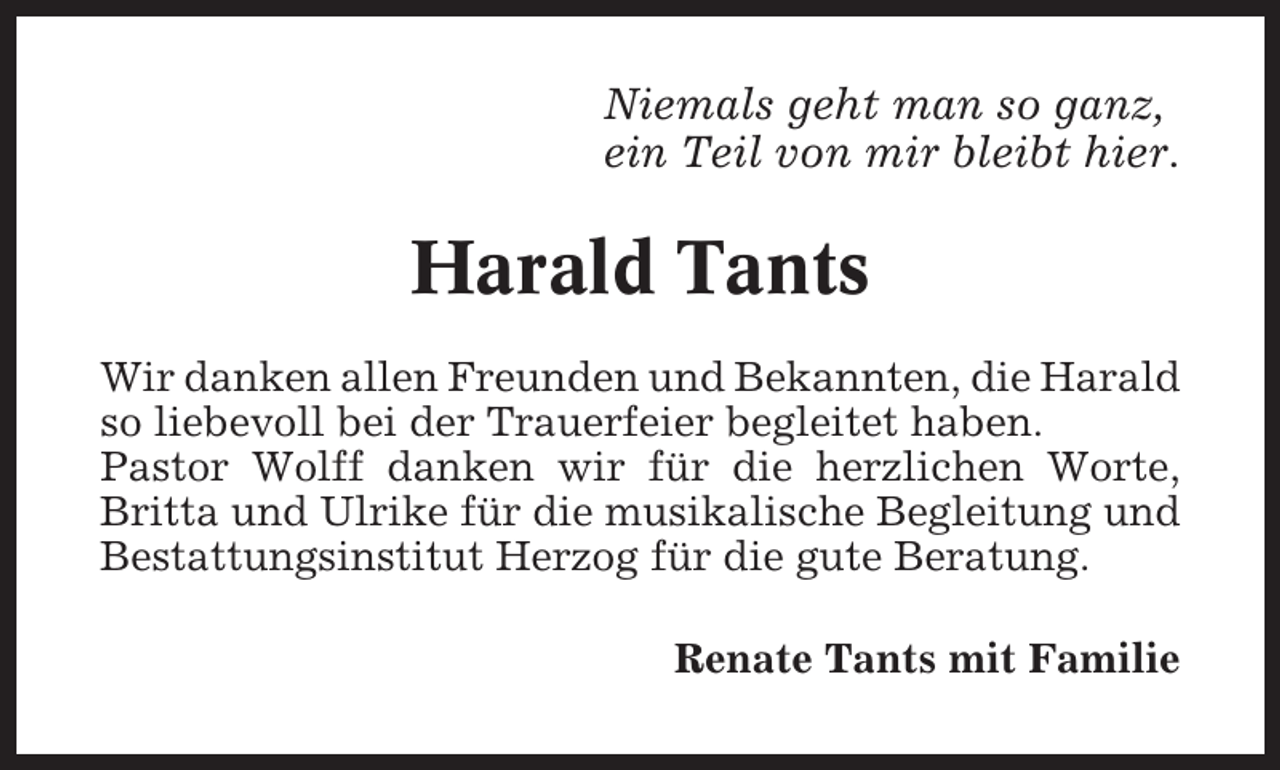 <p>Niemals geht man so ganz,<br />ein Teil von mir bleibt hier.</p><p>Harald Tants<br />Wir danken allen Freunden und Bekannten, die Harald<br />so liebevoll bei der Trauerfeier begleitet haben.<br />Pastor Wolff danken wir für die herzlichen Worte,<br />Britta und Ulrike für die musikalische Begleitung und<br />Bestattungsinstitut Herzog für die gute Beratung.<br />Renate Tants mit Familie</p>