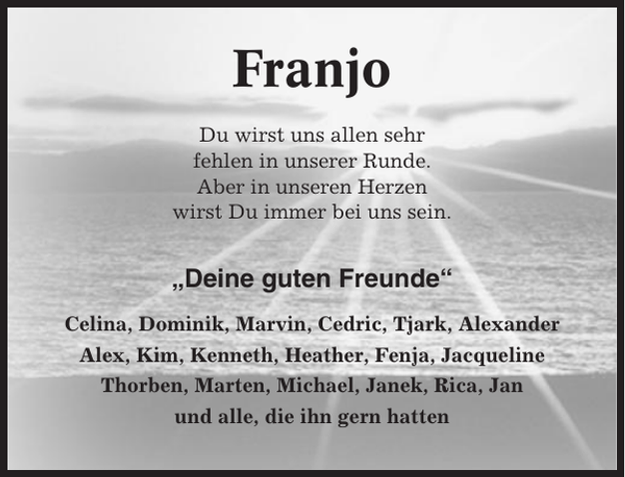 <p>Franjo<br />Du wirst uns allen sehr<br />fehlen in unserer Runde.<br />Aber in unseren Herzen<br />wirst Du immer bei uns sein.</p><p>„Deine guten Freunde“<br />Celina, Dominik, Marvin, Cedric, Tjark, Alexander<br />Alex, Kim, Kenneth, Heather, Fenja, Jacqueline<br />Thorben, Marten, Michael, Janek, Rica, Jan<br />und alle, die ihn gern hatten</p>
