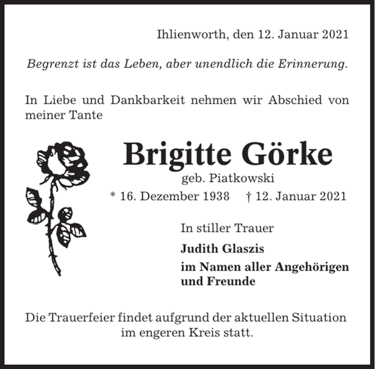 <p>Ihlienworth, den 12. Januar 2021<br />Begrenzt ist das Leben, aber unendlich die Erinnerung.<br />In Liebe und Dankbarkeit nehmen wir Abschied von<br />meiner Tante</p><p>Brigitte Görke<br />geb. Piatkowski<br />* 16. Dezember 1938 † 12. Januar 2021<br />In stiller Trauer<br />Judith Glaszis<br />im Namen aller Angehörigen<br />und Freunde<br />Die Trauerfeier findet aufgrund der aktuellen Situation<br />im engeren Kreis statt.</p>