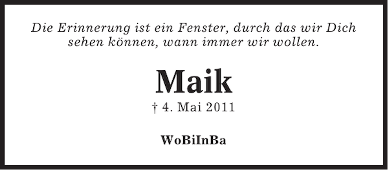 <p>Die Erinnerung ist ein Fenster, durch das wir Dich<br />sehen können, wann immer wir wollen.</p><p>Maik<br />† 4. Mai 2011<br />WoBiInBa</p>