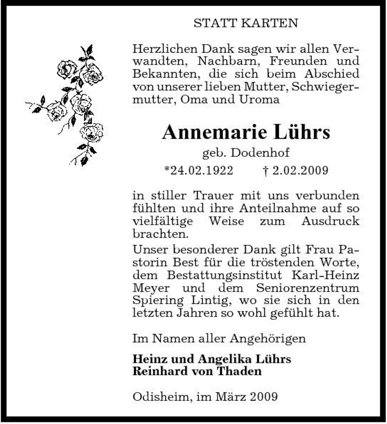 <p>STATT KARTEN Herzlichen Dank sagen wir allen Verwandten, Nachbarn, Freunden und Bekannten, die sich beim Abschied von unserer lieben Mutter, Schwiegermutter, Oma und Uroma</p><p>Annemarie Lührs<br />geb. Dodenhof *24.02.1922 † 2.02.2009 in stiller Trauer mit uns verbunden fühlten und ihre Anteilnahme auf so vielfältige Weise zum Ausdruck brachten. Unser besonderer Dank gilt Frau Pastorin Best für die tröstenden Worte, dem Bestattungsinstitut Karl-Heinz Meyer und dem Seniorenzentrum Spiering Lintig, wo sie sich in den letzten Jahren so wohl gefühlt hat. Im Namen aller Angehörigen Heinz und Angelika Lührs Reinhard von Thaden Odisheim, im März 2009</p>