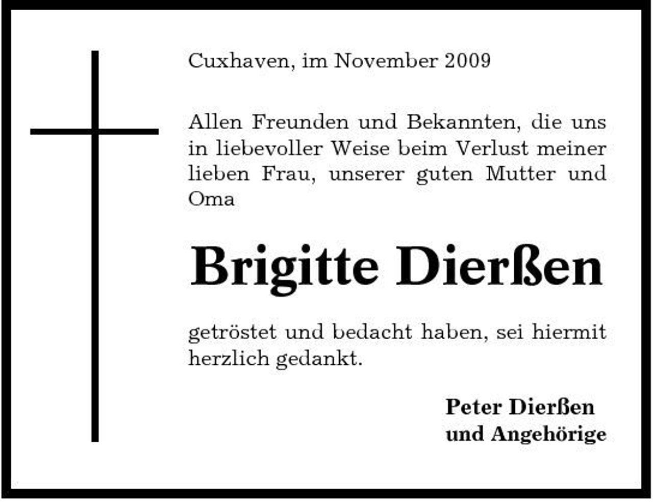 <p>Cuxhaven, im November 2009 Allen Freunden und Bekannten, die uns in liebevoller Weise beim Verlust meiner lieben Frau, unserer guten Mutter und Oma</p><p>Brigitte Dierßen<br />getröstet und bedacht haben, sei hiermit herzlich gedankt.</p><p>Peter Dierßen<br />und Angehörige</p>