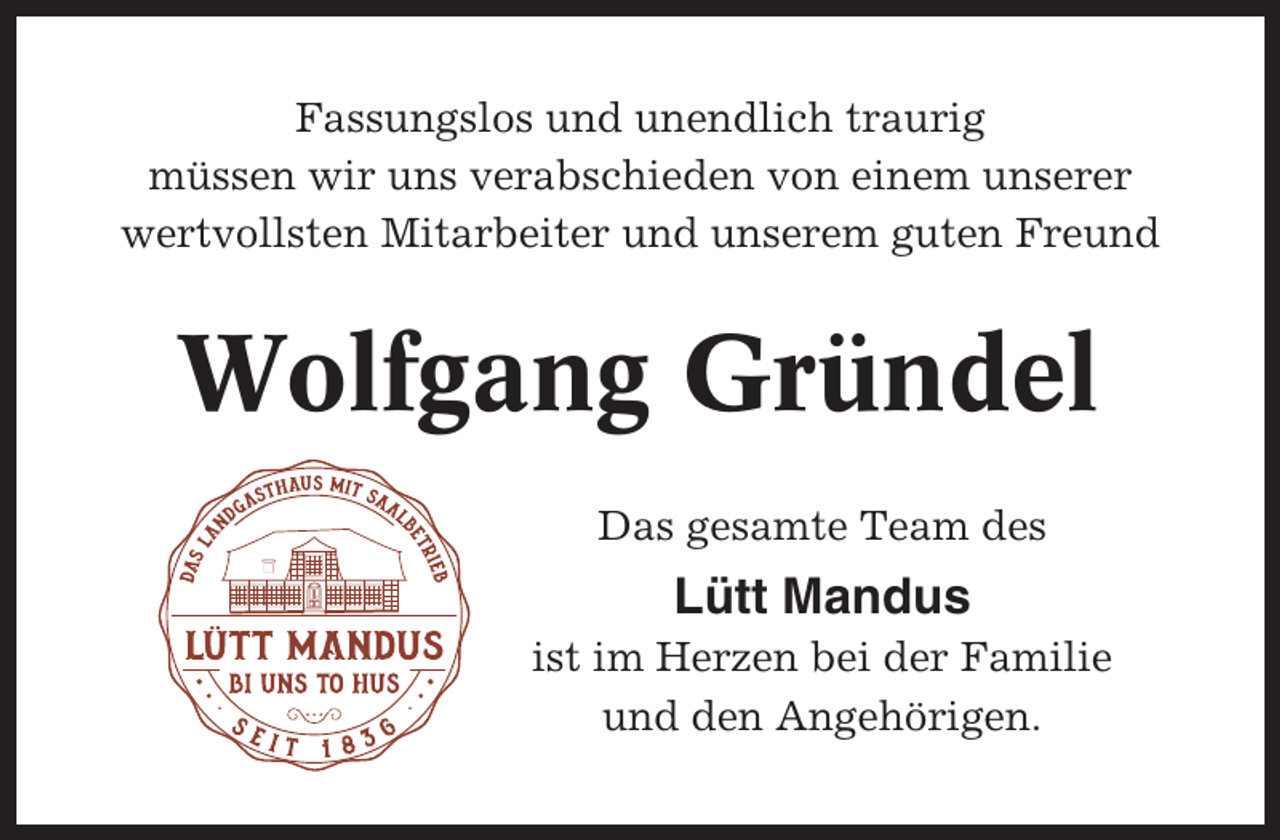 <p>Fassungslos und unendlich traurig<br />müssen wir uns verabschieden von einem unserer<br />wertvollsten Mitarbeiter und unserem guten Freund</p><p>Wolfgang Gründel<br />Das gesamte Team des</p><p>Lütt Mandus<br />ist im Herzen bei der Familie<br />und den Angehörigen.</p>