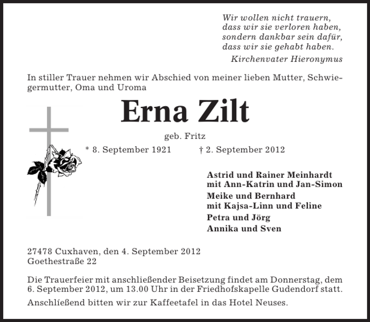<p>Wir wollen nicht trauern,<br />dass wir sie verloren haben,<br />sondern dankbar sein dafür,<br />dass wir sie gehabt haben.<br />Kirchenvater Hieronymus<br />In stiller Trauer nehmen wir Abschied von meiner lieben Mutter, Schwiegermutter, Oma und Uroma</p><p>Erna Zilt<br />geb. Fritz<br />* 8. September 1921<br />† 2. September 2012<br />Astrid und Rainer Meinhardt<br />mit Ann-Katrin und Jan-Simon<br />Meike und Bernhard<br />mit Kajsa-Linn und Feline<br />Petra und Jörg<br />Annika und Sven<br />27478 Cuxhaven, den 4. September 2012<br />Goethestraße 22<br />Die Trauerfeier mit anschließender Beisetzung findet am Donnerstag, dem<br />6. September 2012, um 13.00 Uhr in der Friedhofskapelle Gudendorf statt.<br />Anschlíeßend bitten wir zur Kaffeetafel in das Hotel Neuses.</p>