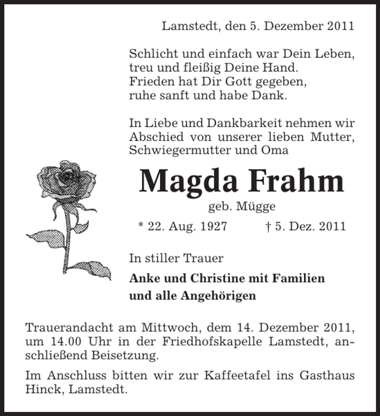 <p>Lamstedt, den 5. Dezember 2011<br />Schlicht und einfach war Dein Leben,<br />treu und fleißig Deine Hand.<br />Frieden hat Dir Gott gegeben,<br />ruhe sanft und habe Dank.<br />In Liebe und Dankbarkeit nehmen wir<br />Abschied von unserer lieben Mutter,<br />Schwiegermutter und Oma</p><p>Magda Frahm<br />geb. Mügge<br />* 22. Aug. 1927</p><p>† 5. Dez. 2011</p><p>In stiller Trauer<br />Anke und Christine mit Familien<br />und alle Angehörigen<br />Trauerandacht am Mittwoch, dem 14. Dezember 2011,<br />um 14.00 Uhr in der Friedhofskapelle Lamstedt, anschließend Beisetzung.<br />Im Anschluss bitten wir zur Kaffeetafel ins Gasthaus<br />Hinck, Lamstedt.</p>