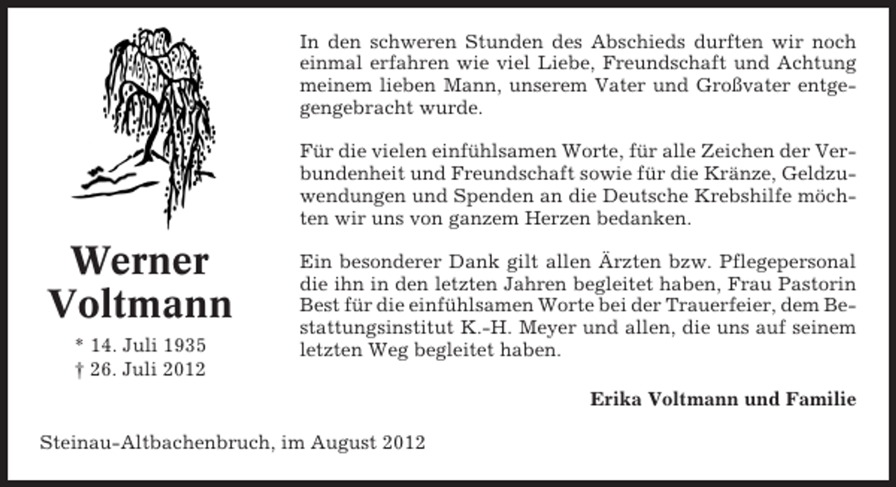 <p>In den schweren Stunden des Abschieds durften wir noch<br />einmal erfahren wie viel Liebe, Freundschaft und Achtung<br />meinem lieben Mann, unserem Vater und Großvater entgegengebracht wurde.<br />Für die vielen einfühlsamen Worte, für alle Zeichen der Verbundenheit und Freundschaft sowie für die Kränze, Geldzuwendungen und Spenden an die Deutsche Krebshilfe möchten wir uns von ganzem Herzen bedanken.</p><p>Werner<br />Voltmann<br />* 14. Juli 1935<br />† 26. Juli 2012</p><p>Ein besonderer Dank gilt allen Ärzten bzw. Pflegepersonal<br />die ihn in den letzten Jahren begleitet haben, Frau Pastorin<br />Best für die einfühlsamen Worte bei der Trauerfeier, dem Bestattungsinstitut K.-H. Meyer und allen, die uns auf seinem<br />letzten Weg begleitet haben.<br />Erika Voltmann und Familie</p><p>Steinau-Altbachenbruch, im August 2012</p>