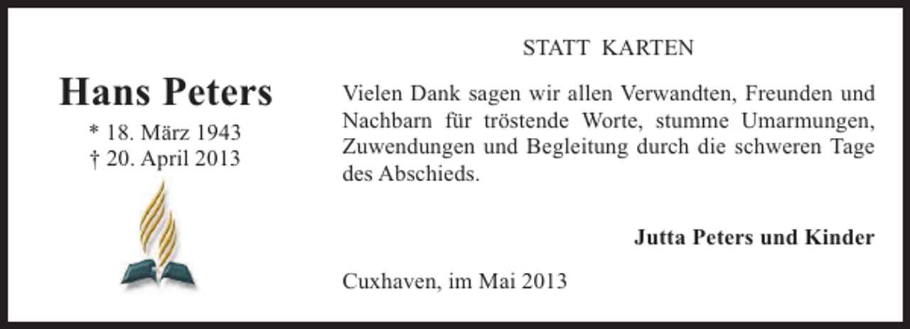 <p>STATT KARTEN</p><p>Hans Peters<br />* 18. März 1943<br />† 20. April 2013</p><p>Vielen Dank sagen wir allen Verwandten, Freunden und<br />Nachbarn für tröstende Worte, stumme Umarmungen,<br />Zuwendungen und Begleitung durch die schweren Tage<br />des Abschieds.<br />Jutta Peters und Kinder<br />Cuxhaven, im Mai 2013</p>