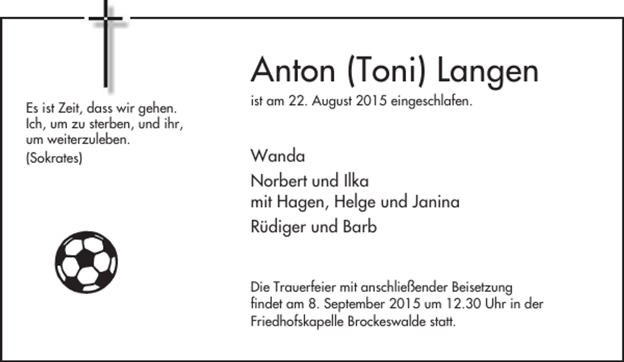 <p>Anton (Toni) Langen<br />Es ist Zeit, dass wir gehen.<br />Ich, um zu sterben, und ihr,<br />um weiterzuleben.<br />(Sokrates)</p><p>ist am 22. August 2015 eingeschlafen.</p><p>Wanda<br />Norbert und Ilka<br />mit Hagen, Helge und Janina<br />Rüdiger und Barb<br />Die Trauerfeier mit anschließender Beisetzung<br />findet am 8. September 2015 um 12.30 Uhr in der<br />Friedhofskapelle Brockeswalde statt.</p>