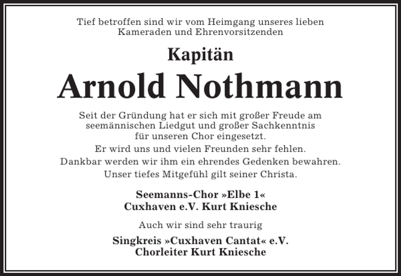<p>Tief betroffen sind wir vom Heimgang unseres lieben<br />Kameraden und Ehrenvorsitzenden</p><p>Kapitän</p><p>Arnold Nothmann<br />Seit der Gründung hat er sich mit großer Freude am<br />seemännischen Liedgut und großer Sachkenntnis<br />für unseren Chor eingesetzt.<br />Er wird uns und vielen Freunden sehr fehlen.<br />Dankbar werden wir ihm ein ehrendes Gedenken bewahren.<br />Unser tiefes Mitgefühl gilt seiner Christa.</p><p>Seemanns-Chor »Elbe 1«<br />Cuxhaven e.V. Kurt Kniesche<br />Auch wir sind sehr traurig</p><p>Singkreis »Cuxhaven Cantat« e.V.<br />Chorleiter Kurt Kniesche</p>