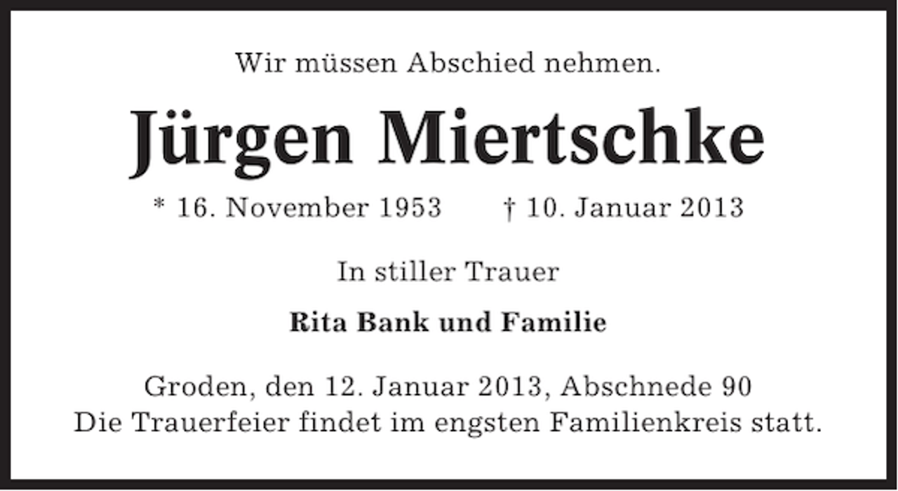 <p>Wir müssen Abschied nehmen.</p><p>Jürgen Miertschke<br />* 16. November 1953</p><p>† 10. Januar 2013</p><p>In stiller Trauer<br />Rita Bank und Familie<br />Groden, den 12. Januar 2013, Abschnede 90<br />Die Trauerfeier findet im engsten Familienkreis statt.</p>