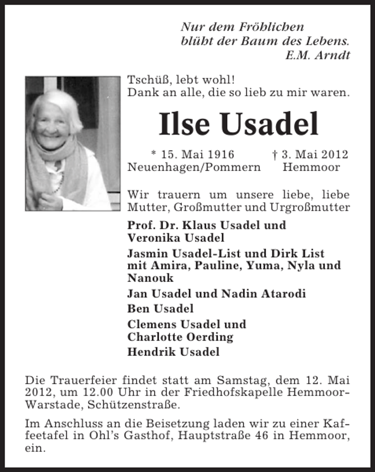 <p>Nur dem Fröhlichen<br />blüht der Baum des Lebens.<br />E.M. Arndt<br />Tschüß, lebt wohl!<br />Dank an alle, die so lieb zu mir waren.</p><p>Ilse Usadel<br />* 15. Mai 1916<br />† 3. Mai 2012<br />Neuenhagen/Pommern<br />Hemmoor<br />Wir trauern um unsere liebe, liebe<br />Mutter, Großmutter und Urgroßmutter<br />Prof. Dr. Klaus Usadel und<br />Veronika Usadel<br />Jasmin Usadel-List und Dirk List<br />mit Amira, Pauline, Yuma, Nyla und<br />Nanouk<br />Jan Usadel und Nadin Atarodi<br />Ben Usadel<br />Clemens Usadel und<br />Charlotte Oerding<br />Hendrik Usadel<br />Die Trauerfeier findet statt am Samstag, dem 12. Mai<br />2012, um 12.00 Uhr in der Friedhofskapelle HemmoorWarstade, Schützenstraße.<br />Im Anschluss an die Beisetzung laden wir zu einer Kaffeetafel in Ohl’s Gasthof, Hauptstraße 46 in Hemmoor,<br />ein.</p>