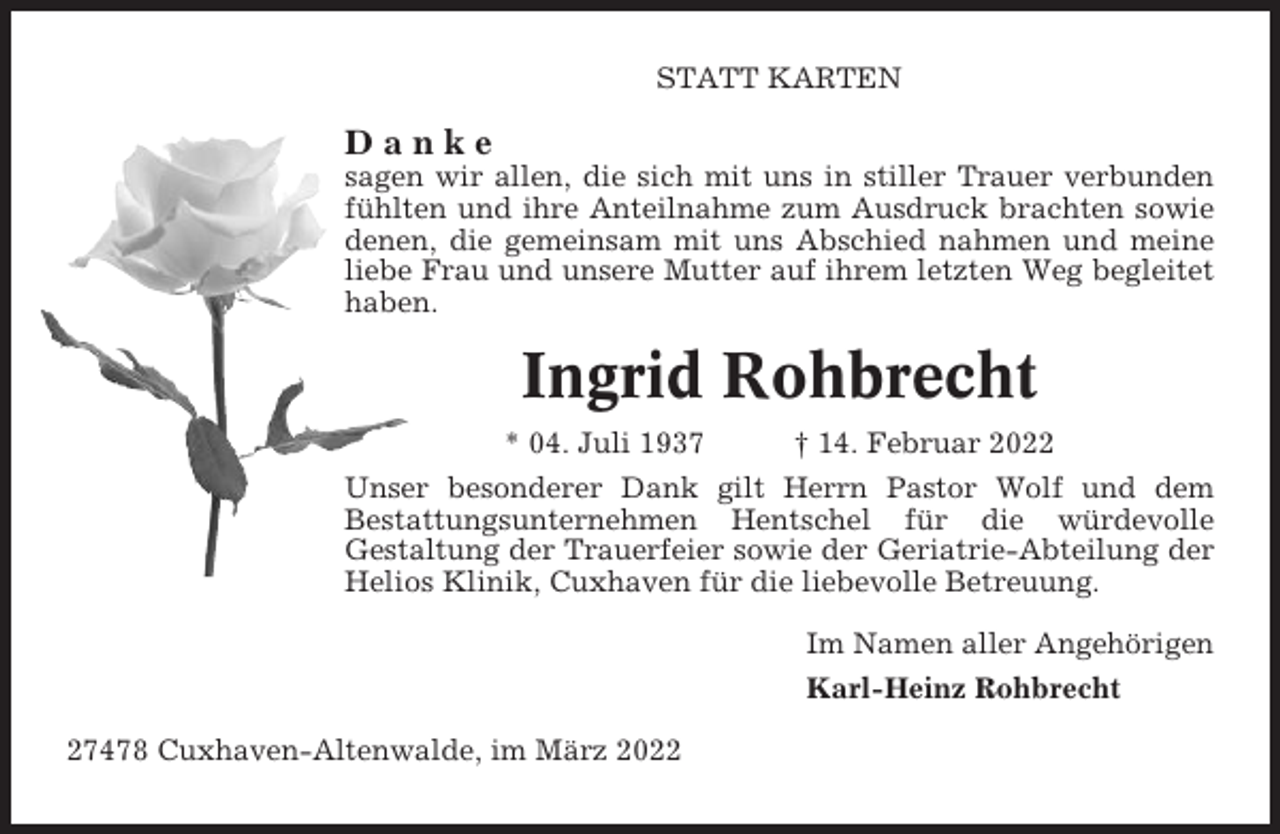<p>STATT KARTEN</p><p>Danke<br />sagen wir allen, die sich mit uns in stiller Trauer verbunden<br />fühlten und ihre Anteilnahme zum Ausdruck brachten sowie<br />denen, die gemeinsam mit uns Abschied nahmen und meine<br />liebe Frau und unsere Mutter auf ihrem letzten Weg begleitet<br />haben.</p><p>Ingrid Rohbrecht<br />* 04. Juli 1937</p><p>† 14. Februar 2022</p><p>Unser besonderer Dank gilt Herrn Pastor Wolf und dem<br />Bestattungsunternehmen Hentschel für die würdevolle<br />Gestaltung der Trauerfeier sowie der Geriatrie-Abteilung der<br />Helios Klinik, Cuxhaven für die liebevolle Betreuung.<br />Im Namen aller Angehörigen<br />Karl-Heinz Rohbrecht<br />27478 Cuxhaven-Altenwalde, im März 2022</p>