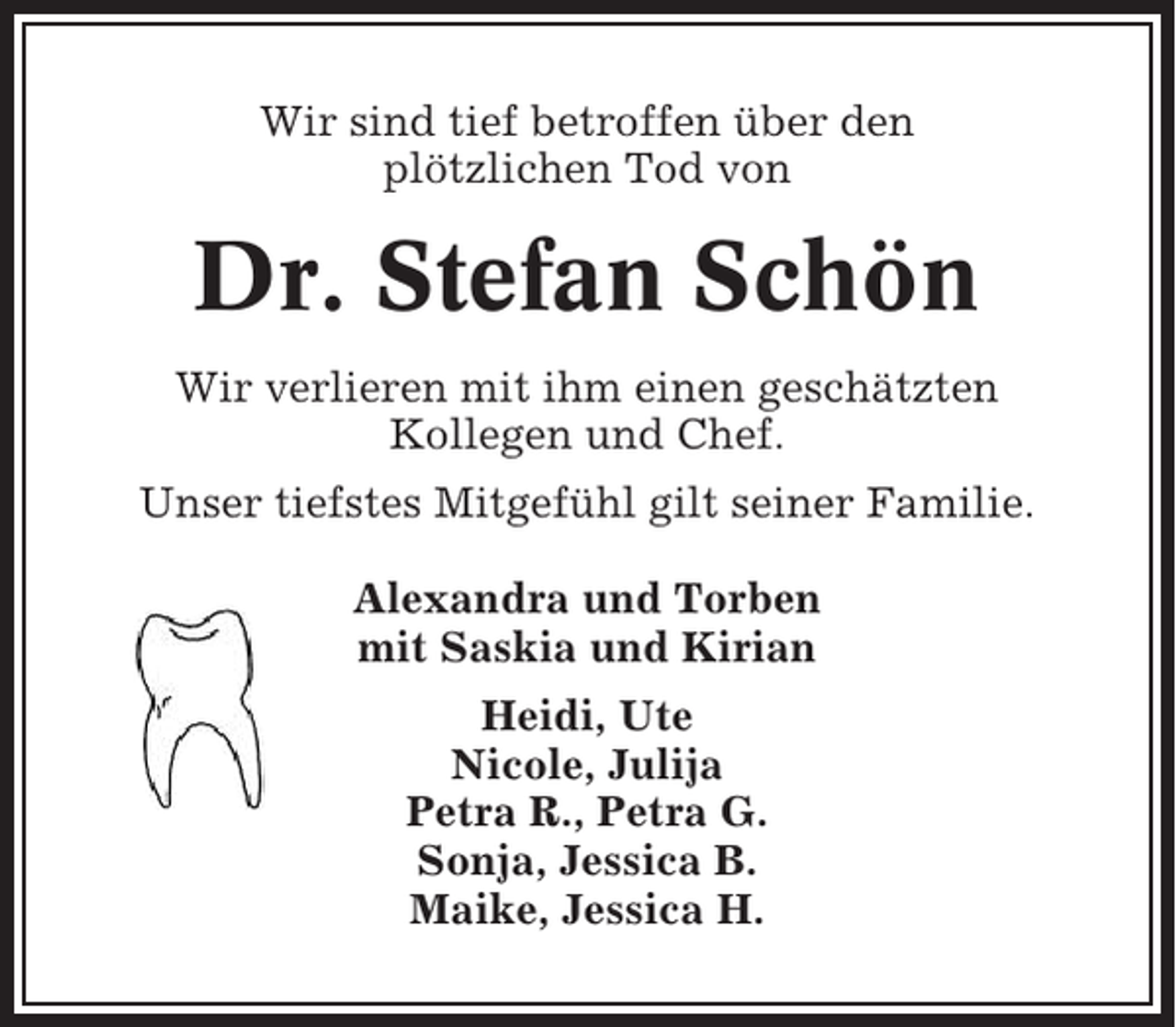 <p>Wir sind tief betroffen über den<br />plötzlichen Tod von</p><p>Dr. Stefan Schön<br />Wir verlieren mit ihm einen geschätzten<br />Kollegen und Chef.<br />Unser tiefstes Mitgefühl gilt seiner Familie.<br />Alexandra und Torben<br />mit Saskia und Kirian<br />Heidi, Ute<br />Nicole, Julija<br />Petra R., Petra G.<br />Sonja, Jessica B.<br />Maike, Jessica H.</p>