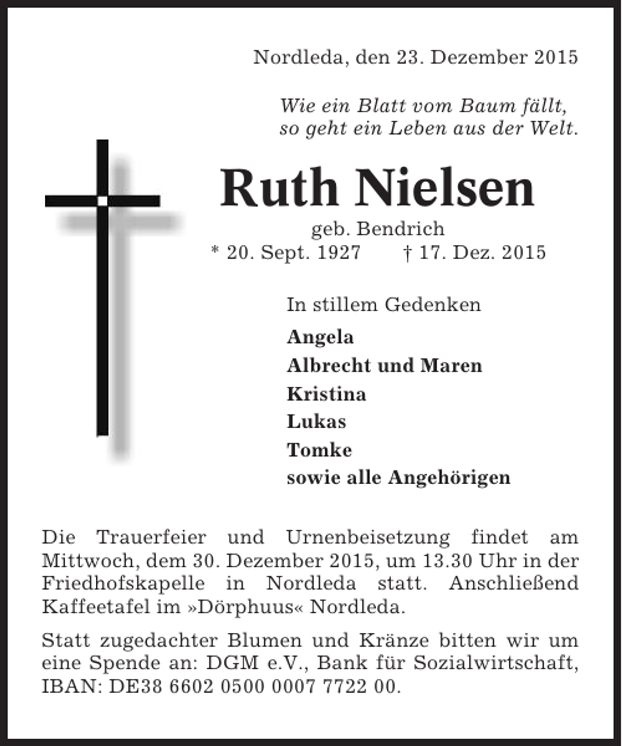 <p>Nordleda, den 23. Dezember 2015<br />Wie ein Blatt vom Baum fÃ¤llt,<br />so geht ein Leben aus der Welt.</p><p>Ruth Nielsen<br />geb. Bendrich<br />* 20. Sept. 1927<br />Â† 17. Dez. 2015<br />In stillem Gedenken<br />Angela<br />Albrecht und Maren<br />Kristina<br />Lukas<br />Tomke<br />sowie alle AngehÃ¶rigen<br />Die Trauerfeier und Urnenbeisetzung findet am<br />Mittwoch, dem 30. Dezember 2015, um 13.30 Uhr in der<br />Friedhofskapelle in Nordleda statt. AnschlieÃŸend<br />Kaffeetafel im Â»DÃ¶rphuusÂ« Nordleda.<br />Statt zugedachter Blumen und KrÃ¤nze bitten wir um<br />eine Spende an: DGM e.V., Bank fÃ¼r Sozialwirtschaft,<br />IBAN: DE38 6602 050722 00.</p>