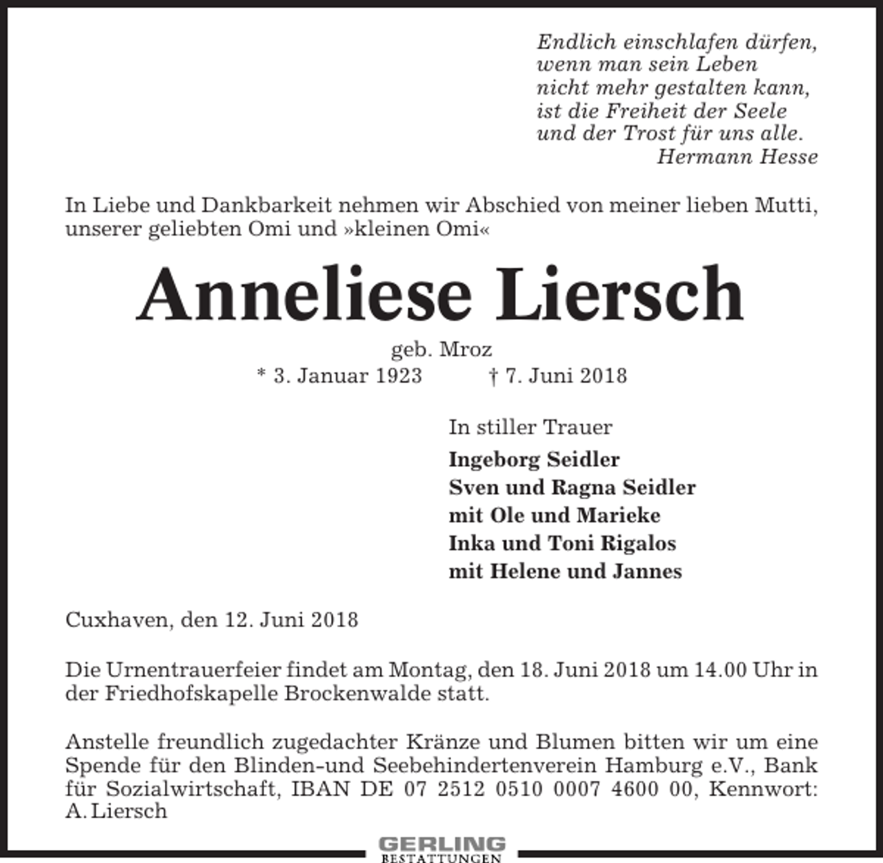 <p>Endlich einschlafen dürfen,<br />wenn man sein Leben<br />nicht mehr gestalten kann,<br />ist die Freiheit der Seele<br />und der Trost für uns alle.<br />Hermann Hesse<br />In Liebe und Dankbarkeit nehmen wir Abschied von meiner lieben Mutti,<br />unserer geliebten Omi und »kleinen Omi«</p><p>Anneliese Liersch<br />geb. Mroz<br />* 3. Januar 1923<br />† 7. Juni 2018<br />In stiller Trauer<br />Ingeborg Seidler<br />Sven und Ragna Seidler<br />mit Ole und Marieke<br />Inka und Toni Rigalos<br />mit Helene und Jannes<br />Cuxhaven, den 12. Juni 2018<br />Die Urnentrauerfeier findet am Montag, den 18. Juni 2018 um 14.00 Uhr in<br />der Friedhofskapelle Brockenwalde statt.<br />Anstelle freundlich zugedachter Kränze und Blumen bitten wir um eine<br />Spende für den Blinden-und Seebehindertenverein Hamburg e.V., Bank<br />für Sozialwirtschaft, IBAN DE 07 2512 051007 46, Kennwort:<br />A. Liersch</p>
