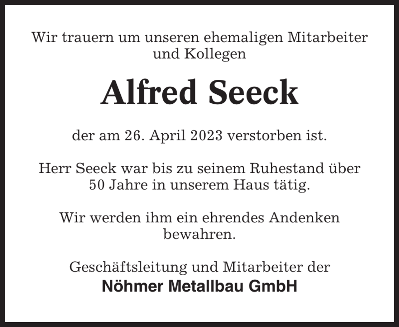 <p>Wir trauern um unseren ehemaligen Mitarbeiter<br />und Kollegen</p><p>Alfred Seeck<br />der am 26. April 2023 verstorben ist.<br />Herr Seeck war bis zu seinem Ruhestand über<br />50 Jahre in unserem Haus tätig.<br />Wir werden ihm ein ehrendes Andenken<br />bewahren.<br />Geschäftsleitung und Mitarbeiter der</p><p>Nöhmer Metallbau GmbH</p>