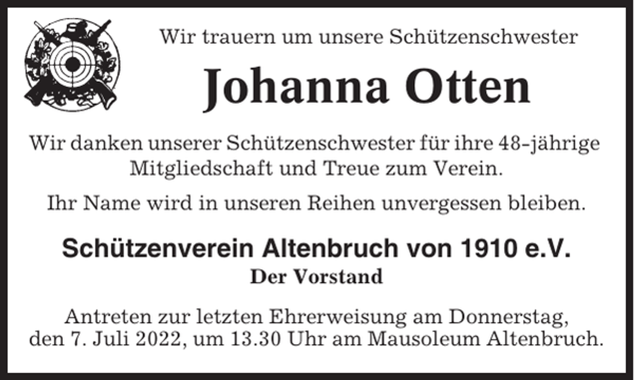 <p>Wir trauern um unsere Schützenschwester</p><p>Johanna Otten<br />Wir danken unserer Schützenschwester für ihre 48-jährige<br />Mitgliedschaft und Treue zum Verein.<br />Ihr Name wird in unseren Reihen unvergessen bleiben.</p><p>Schützenverein Altenbruch von 1910 e.V.<br />Der Vorstand<br />Antreten zur letzten Ehrerweisung am Donnerstag,<br />den 7. Juli 2022, um 13.30 Uhr am Mausoleum Altenbruch.</p>