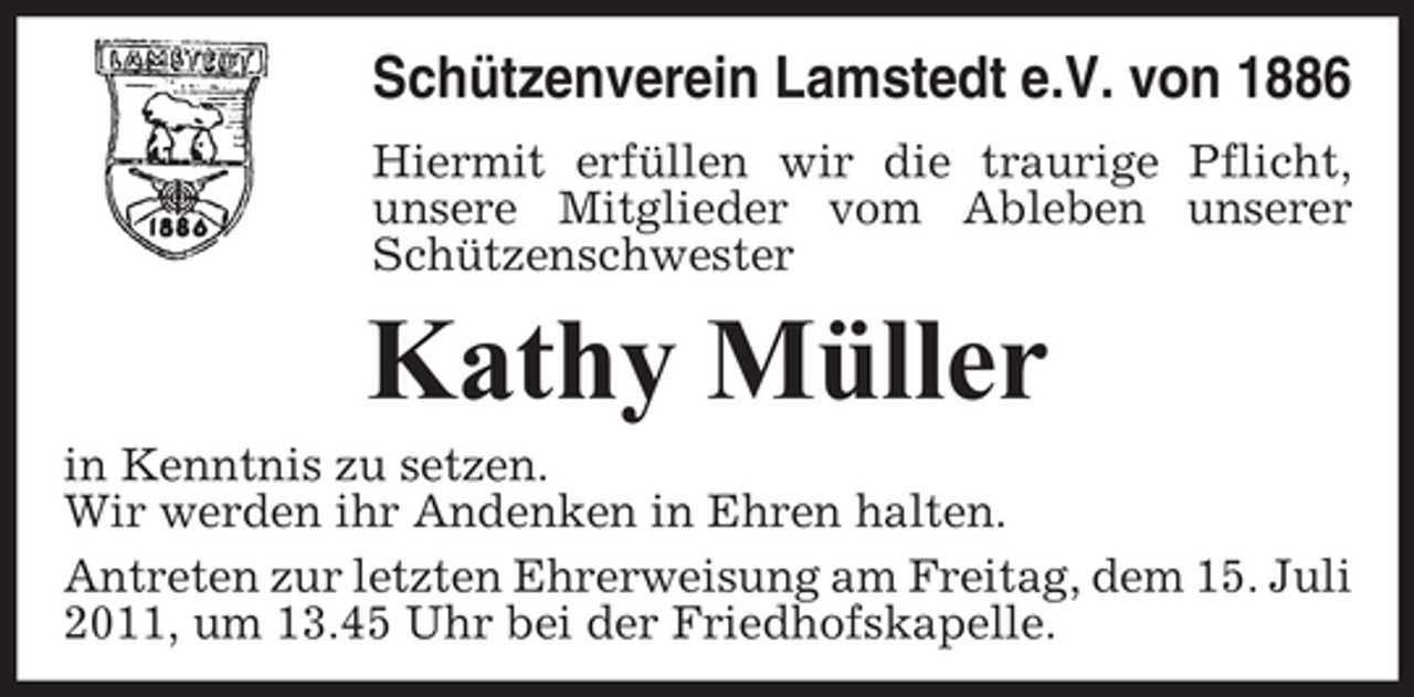 <p>Schützenverein Lamstedt e.V. von 1886<br />Hiermit erfüllen wir die traurige Pflicht,<br />unsere Mitglieder vom Ableben unserer<br />Schützenschwester</p><p>Kathy Müller<br />in Kenntnis zu setzen.<br />Wir werden ihr Andenken in Ehren halten.<br />Antreten zur letzten Ehrerweisung am Freitag, dem 15. Juli<br />2011, um 13.45 Uhr bei der Friedhofskapelle.</p>