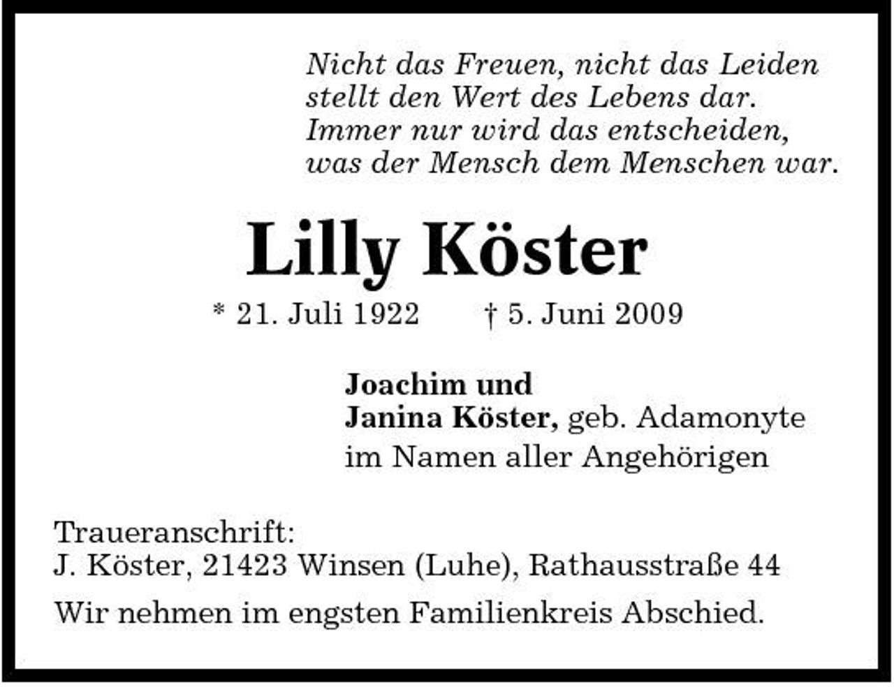 <p>Nicht das Freuen, nicht das Leiden stellt den Wert des Lebens dar. Immer nur wird das entscheiden, was der Mensch dem Menschen war.</p><p>Lilly Köster<br />* 21. Juli 1922 † 5. Juni 2009 Joachim und Janina Köster, geb. Adamonyte im Namen aller Angehörigen Traueranschrift: J. Köster, 21423 Winsen (Luhe), Rathausstraße 44 Wir nehmen im engsten Familienkreis Abschied.</p>
