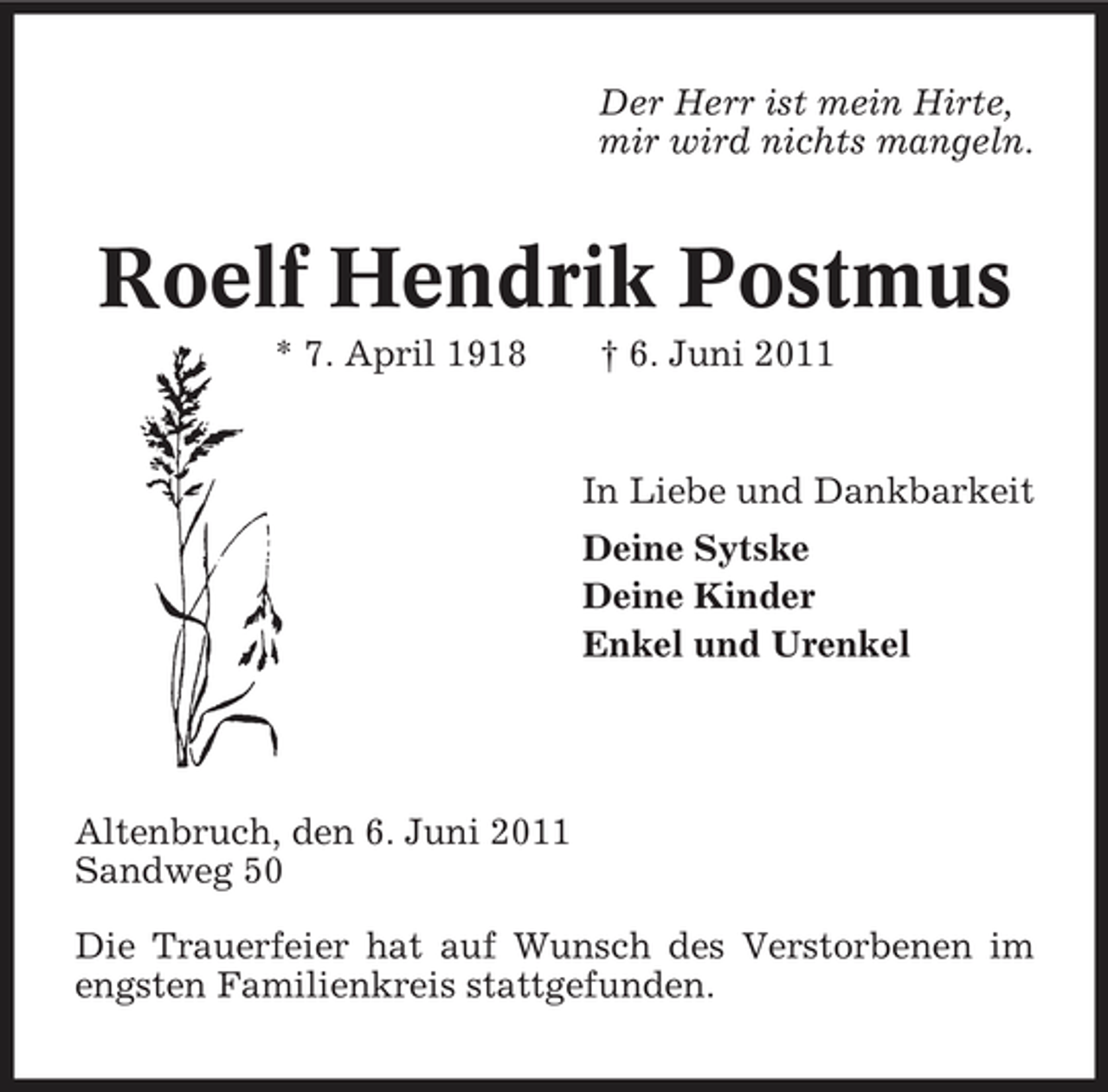 <p>Der Herr ist mein Hirte, mir wird nichts mangeln.</p><p>Roelf Hendrik Postmus<br />* 7. April 1918 † 6. Juni 2011 In Liebe und Dankbarkeit Deine Sytske Deine Kinder Enkel und Urenkel</p><p>Altenbruch, den 6. Juni 2011 Sandweg 50 Die Trauerfeier hat auf Wunsch des Verstorbenen im engsten Familienkreis stattgefunden.</p>