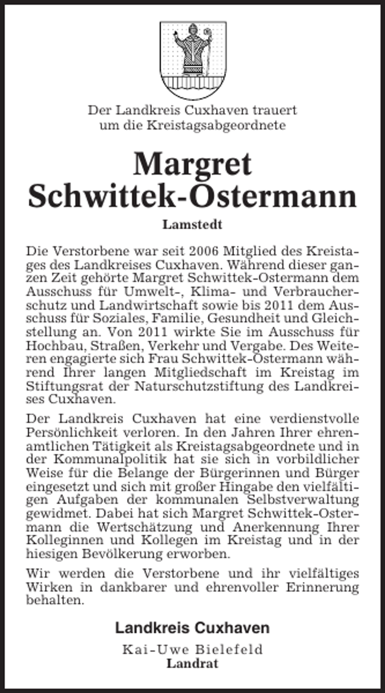 <p>Der Landkreis Cuxhaven trauert<br />um die Kreistagsabgeordnete</p><p>Margret<br />Schwittek-Ostermann<br />Lamstedt<br />Die Verstorbene war seit 2006 Mitglied des Kreistages des Landkreises Cuxhaven. Während dieser ganzen Zeit gehörte Margret Schwittek-Ostermann dem<br />Ausschuss für Umwelt-, Klima- und Verbraucherschutz und Landwirtschaft sowie bis 2011 dem Ausschuss für Soziales, Familie, Gesundheit und Gleichstellung an. Von 2011 wirkte Sie im Ausschuss für<br />Hochbau, Straßen, Verkehr und Vergabe. Des Weiteren engagierte sich Frau Schwittek-Ostermann während Ihrer langen Mitgliedschaft im Kreistag im<br />Stiftungsrat der Naturschutzstiftung des Landkreises Cuxhaven.<br />Der Landkreis Cuxhaven hat eine verdienstvolle<br />Persönlichkeit verloren. In den Jahren Ihrer ehrenamtlichen Tätigkeit als Kreistagsabgeordnete und in<br />der Kommunalpolitik hat sie sich in vorbildlicher<br />Weise für die Belange der Bürgerinnen und Bürger<br />eingesetzt und sich mit großer Hingabe den vielfältigen Aufgaben der kommunalen Selbstverwaltung<br />gewidmet. Dabei hat sich Margret Schwittek-Ostermann die Wertschätzung und Anerkennung Ihrer<br />Kolleginnen und Kollegen im Kreistag und in der<br />hiesigen Bevölkerung erworben.<br />Wir werden die Verstorbene und ihr vielfältiges<br />Wirken in dankbarer und ehrenvoller Erinnerung<br />behalten.</p><p>Landkreis Cuxhaven<br />Kai-Uwe Bielefeld<br />Landrat</p>