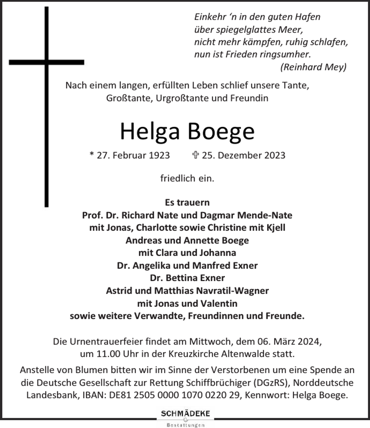 <p>Einkehr ‘n in den guten Hafen<br />über spiegelglattes Meer,<br />nicht mehr kämpfen, ruhig schlafen,<br />nun ist Frieden ringsumher.<br />(Reinhard Mey)<br />Nach einem langen, erfüllten Leben schlief unsere Tante,<br />Großtante, Urgroßtante und Freundin</p><p>Helga Boege<br />* 27. Februar 1923</p><p> 25. Dezember 2023</p><p>friedlich ein.<br />Es trauern<br />Prof. Dr. Richard Nate und Dagmar Mende-Nate<br />mit Jonas, Charlotte sowie Christine mit Kjell<br />Andreas und Annette Boege<br />mit Clara und Johanna<br />Dr. Angelika und Manfred Exner<br />Dr. Bettina Exner<br />Astrid und Matthias Navratil-Wagner<br />mit Jonas und Valentin<br />sowie weitere Verwandte, Freundinnen und Freunde.<br />Die Urnentrauerfeier findet am Mittwoch, dem 06. März 2024,<br />um 11.00 Uhr in der Kreuzkirche Altenwalde statt.<br />Anstelle von Blumen bitten wir im Sinne der Verstorbenen um eine Spende an<br />die Deutsche Gesellschaft zur Rettung Schiffbrüchiger (DGzRS), Norddeutsche<br />Landesbank, IBAN: DE81 2505 0000 107220 29, Kennwort: Helga Boege.</p>