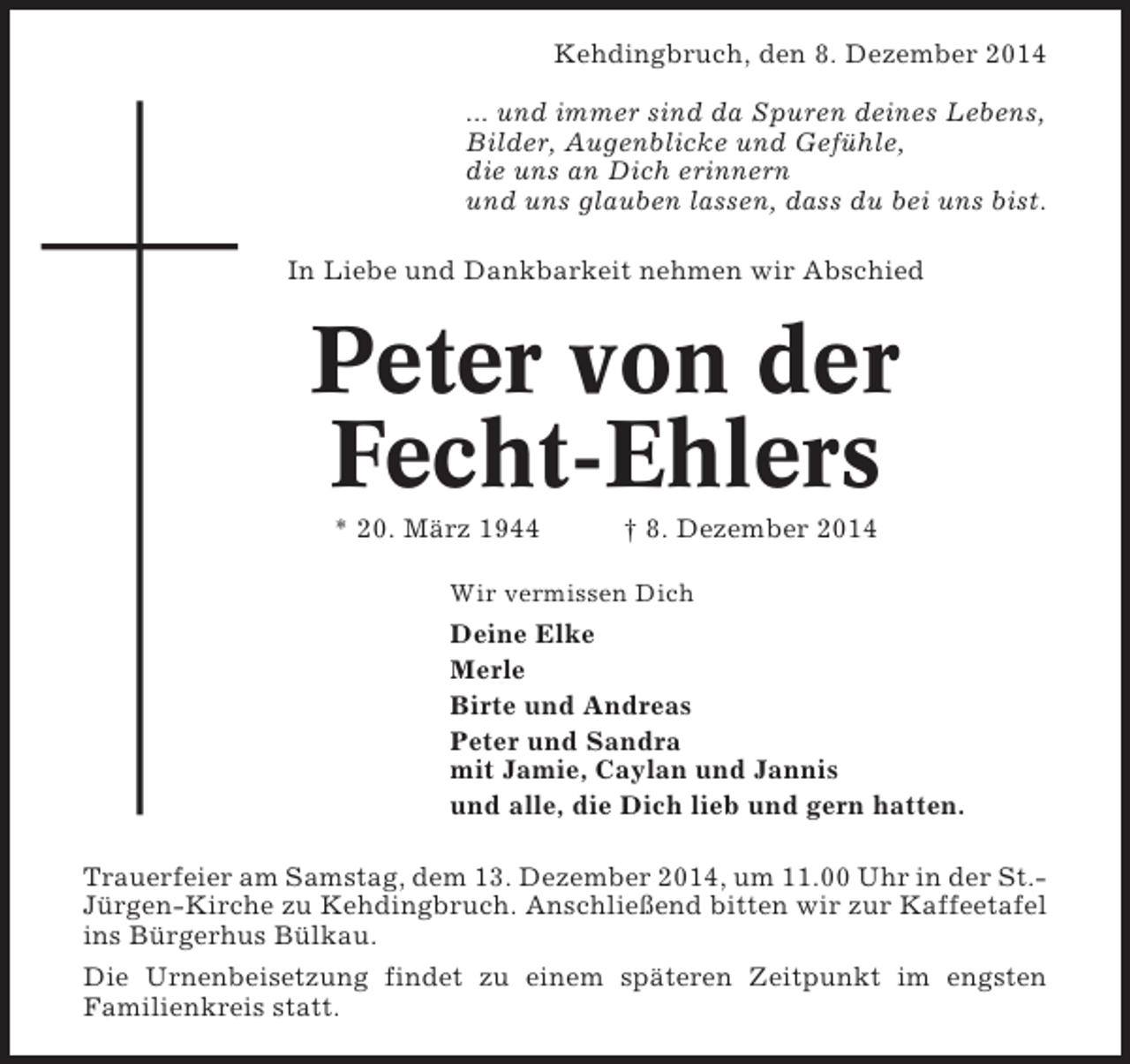 <p>Kehdingbruch, den 8. Dezember 2014<br />... und immer sind da Spuren deines Lebens,<br />Bilder, Augenblicke und Gefühle,<br />die uns an Dich erinnern<br />und uns glauben lassen, dass du bei uns bist.<br />In Liebe und Dankbarkeit nehmen wir Abschied</p><p>Peter von der<br />Fecht-Ehlers<br />* 20. März 1944</p><p>† 8. Dezember 2014</p><p>Wir vermissen Dich</p><p>Deine Elke<br />Merle<br />Birte und Andreas<br />Peter und Sandra<br />mit Jamie, Caylan und Jannis<br />und alle, die Dich lieb und gern hatten.<br />Trauerfeier am Samstag, dem 13. Dezember 2014, um 11.00 Uhr in der St.Jürgen-Kirche zu Kehdingbruch. Anschließend bitten wir zur Kaffeetafel<br />ins Bürgerhus Bülkau.<br />Die Urnenbeisetzung findet zu einem späteren Zeitpunkt im engsten<br />Familienkreis statt.</p>