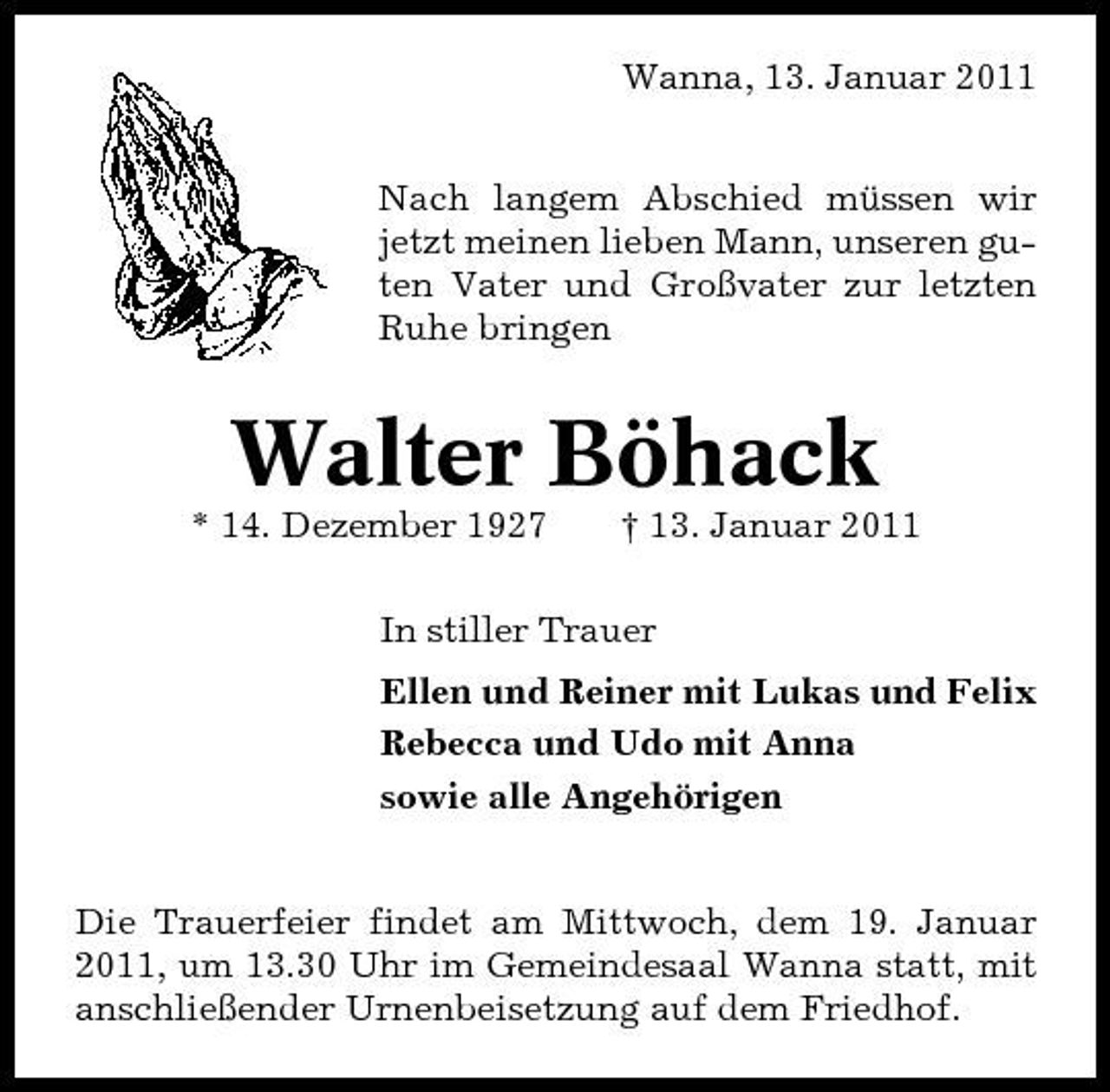 <p>Wanna, 13. Januar 2011 Nach langem Abschied müssen wir jetzt meinen lieben Mann, unseren guten Vater und Großvater zur letzten Ruhe bringen</p>
<p>Walter Böhack<br />* 14. Dezember 1927 † 13. Januar 2011 In stiller Trauer Lotti, Ellen und Reiner mit Lukas und Felix Rebecca und Udo mit Anna sowie alle Angehörigen Die Trauerfeier findet am Mittwoch, dem 19. Januar 2011, um 13.30 Uhr im Gemeindesaal Wanna statt, mit anschließender Urnenbeisetzung auf dem Friedhof.</p>