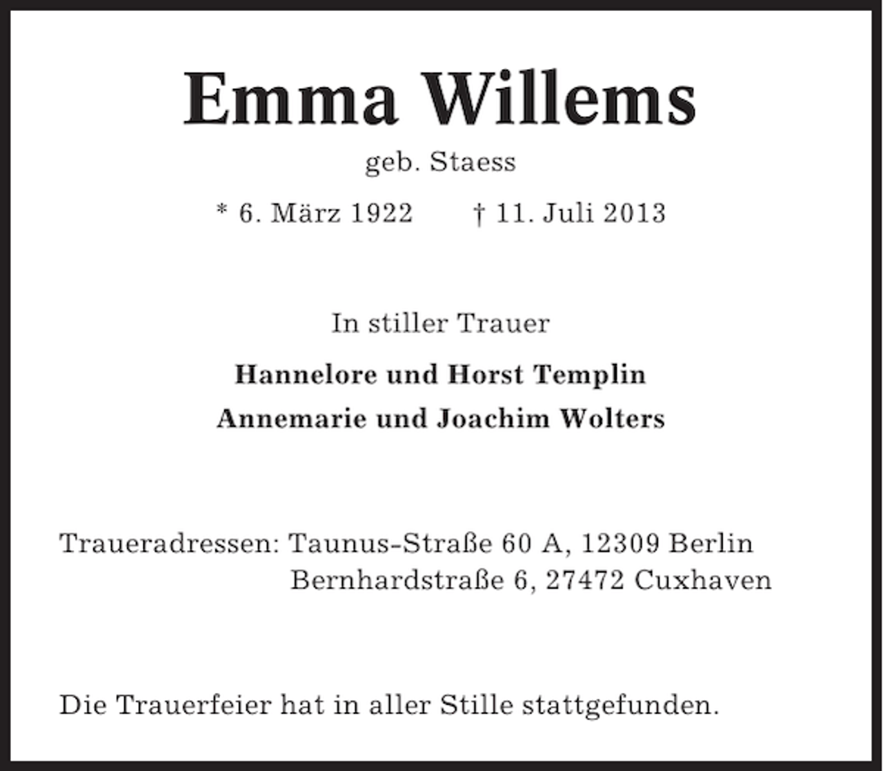 <p>Emma Willems<br />geb. Staess<br />* 6. März 1922</p><p>† 11. Juli 2013</p><p>In stiller Trauer<br />Hannelore und Horst Templin<br />Annemarie und Joachim Wolters</p><p>Traueradressen: Taunus-Straße 60 A, 12309 Berlin<br />Bernhardstraße 6, 27472 Cuxhaven</p><p>Die Trauerfeier hat in aller Stille stattgefunden.</p>