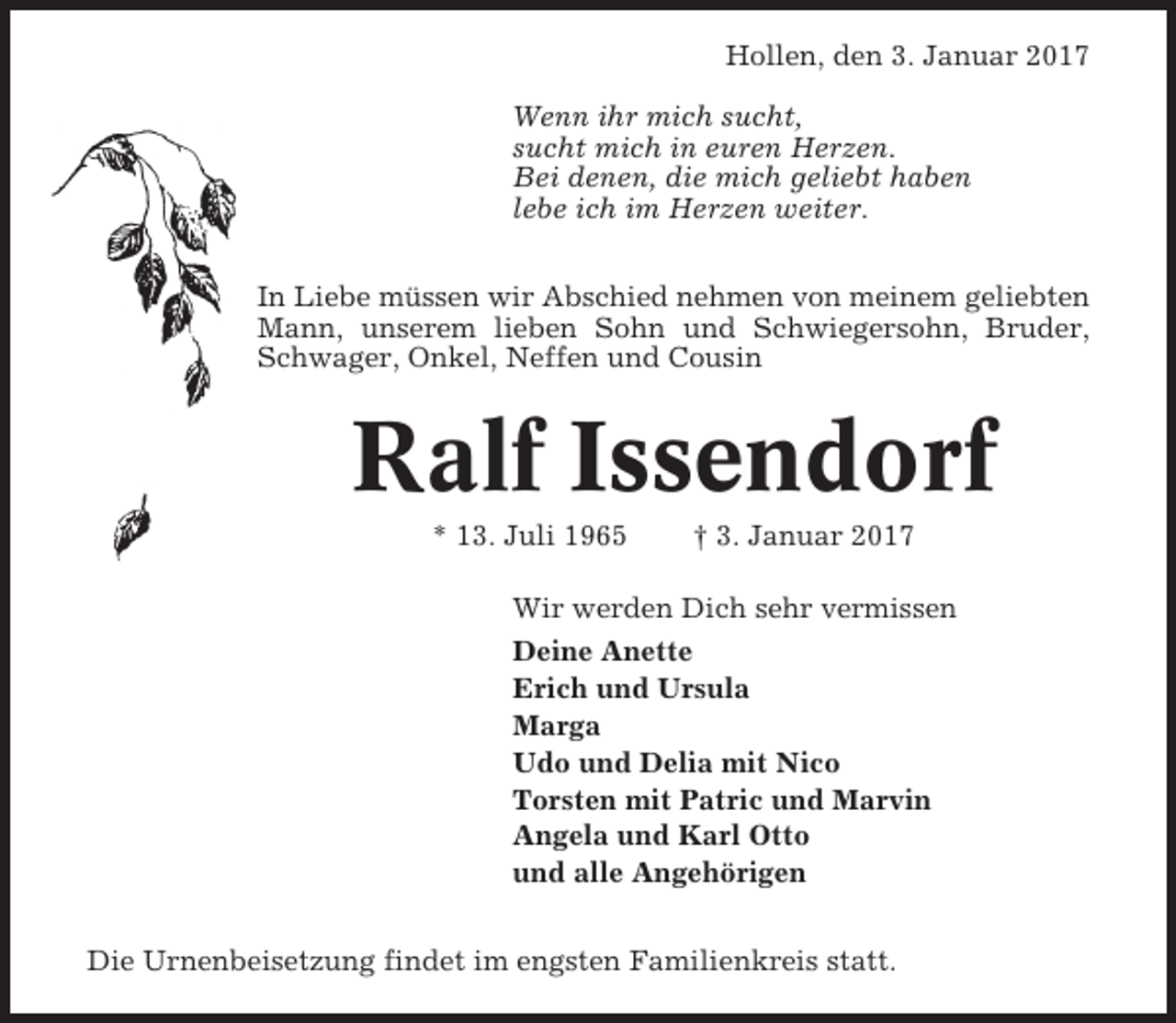 <p>Hollen, den 3. Januar 2017<br />Wenn ihr mich sucht,<br />sucht mich in euren Herzen.<br />Bei denen, die mich geliebt haben<br />lebe ich im Herzen weiter.<br />In Liebe müssen wir Abschied nehmen von meinem geliebten<br />Mann, unserem lieben Sohn und Schwiegersohn, Bruder,<br />Schwager, Onkel, Neffen und Cousin</p><p>Ralf Issendorf<br />* 13. Juli 1965</p><p>† 3. Januar 2017</p><p>Wir werden Dich sehr vermissen<br />Deine Anette<br />Erich und Ursula<br />Marga<br />Udo und Delia mit Nico<br />Torsten mit Patric und Marvin<br />Angela und Karl Otto<br />und alle Angehörigen<br />Die Urnenbeisetzung findet im engsten Familienkreis statt.</p>