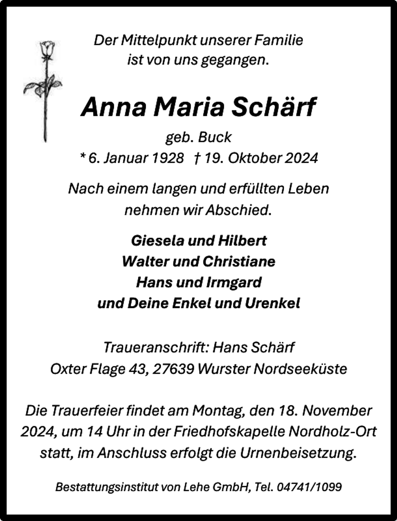 <p>Der Mittelpunkt unserer Familie<br />ist von uns gegangen.</p><p>Anna Maria Schärf<br />geb. Buck<br />* 6. Januar 1928 † 19. Oktober 2024<br />Nach einem langen und erfüllten Leben<br />nehmen wir Abschied.<br />Giesela und Hilbert<br />Walter und Christiane<br />Hans und Irmgard<br />und Deine Enkel und Urenkel<br />Traueranschrift: Hans Schärf<br />Oxter Flage 43, 27639 Wurster Nordseeküste<br />Die Trauerfeier findet am Montag, den 18. November<br />2024, um 14 Uhr in der Friedhofskapelle Nordholz-Ort<br />statt, im Anschluss erfolgt die Urnenbeisetzung.<br />Bestattungsinstitut von Lehe GmbH, Tel. 04741/1099</p>