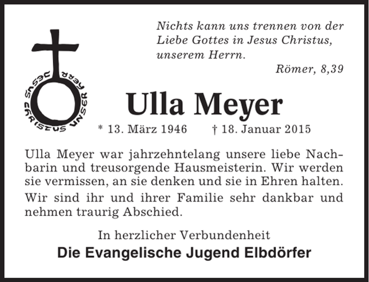 <p>Nichts kann uns trennen von der<br />Liebe Gottes in Jesus Christus,<br />unserem Herrn.<br />Römer, 8,39</p><p>Ulla Meyer<br />* 13. März 1946</p><p>† 18. Januar 2015</p><p>Ulla Meyer war jahrzehntelang unsere liebe Nachbarin und treusorgende Hausmeisterin. Wir werden<br />sie vermissen, an sie denken und sie in Ehren halten.<br />Wir sind ihr und ihrer Familie sehr dankbar und<br />nehmen traurig Abschied.<br />In herzlicher Verbundenheit</p><p>Die Evangelische Jugend Elbdörfer</p>