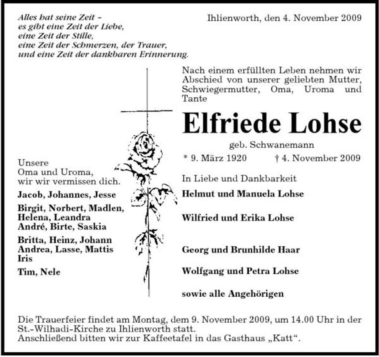 <p>Alles hat seine Zeit – es gibt eine Zeit der Liebe, eine Zeit der Stille, eine Zeit der Schmerzen, der Trauer, und eine Zeit der dankbaren Erinnerung.</p><p>Ihlienworth, den 4. November 2009</p><p>Nach einem erfüllten Leben nehmen wir Abschied von unserer geliebten Mutter, Schwiegermutter, Oma, Uroma und Tante</p><p>Elfriede Lohse<br />Unsere Oma und Uroma, wir wir vermissen dich. Jacob, Johannes, Jesse Birgit, Norbert, Madlen, Helena, Leandra André, Birte, Saskia Britta, Heinz, Johann Andrea, Lasse, Mattis Iris Tim, Nele geb. Schwanemann * 9. März 1920 † 4. November 2009 In Liebe und Dankbarkeit Helmut und Manuela Lohse Wilfried und Erika Lohse</p><p>Georg und Brunhilde Haar Wolfgang und Petra Lohse sowie alle Angehörigen</p><p>Die Trauerfeier findet am Montag, dem 9. November 2009, um 14.00 Uhr in der St.-Wilhadi-Kirche zu Ihlienworth statt. Anschließend bitten wir zur Kaffeetafel in das Gasthaus „Katt“.</p>