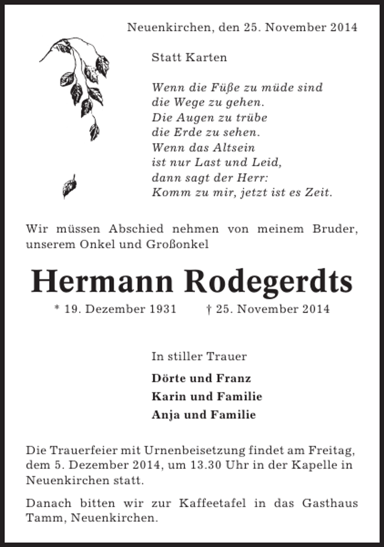 <p>Neuenkirchen, den 25. November 2014<br />Statt Karten<br />Wenn die Füße zu müde sind<br />die Wege zu gehen.<br />Die Augen zu trübe<br />die Erde zu sehen.<br />Wenn das Altsein<br />ist nur Last und Leid,<br />dann sagt der Herr:<br />Komm zu mir, jetzt ist es Zeit.<br />Wir müssen Abschied nehmen von meinem Bruder,<br />unserem Onkel und Großonkel</p><p>Hermann Rodegerdts<br />* 19. Dezember 1931</p><p>† 25. November 2014</p><p>In stiller Trauer<br />Dörte und Franz<br />Karin und Familie<br />Anja und Familie<br />Die Trauerfeier mit Urnenbeisetzung findet am Freitag,<br />dem 5. Dezember 2014, um 13.30 Uhr in der Kapelle in<br />Neuenkirchen statt.<br />Danach bitten wir zur Kaffeetafel in das Gasthaus<br />Tamm, Neuenkirchen.</p>
