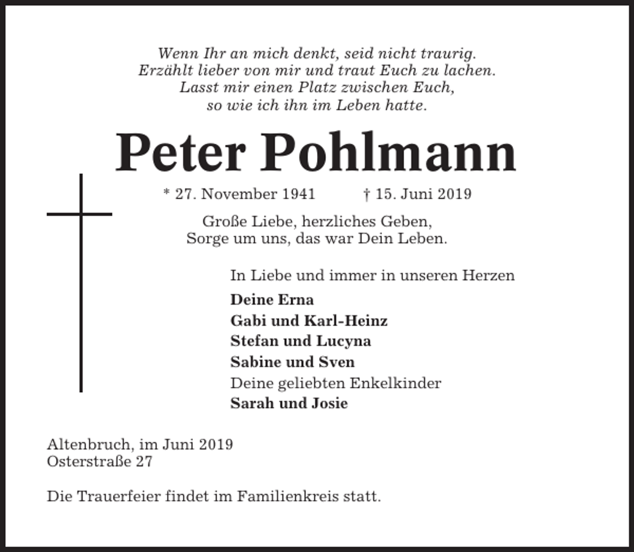 <p>Wenn Ihr an mich denkt, seid nicht traurig.<br />Erzählt lieber von mir und traut Euch zu lachen.<br />Lasst mir einen Platz zwischen Euch,<br />so wie ich ihn im Leben hatte.</p><p>Peter Pohlmann<br />* 27. November 1941</p><p>† 15. Juni 2019</p><p>Große Liebe, herzliches Geben,<br />Sorge um uns, das war Dein Leben.<br />In Liebe und immer in unseren Herzen<br />Deine Erna<br />Gabi und Karl-Heinz<br />Stefan und Lucyna<br />Sabine und Sven<br />Deine geliebten Enkelkinder<br />Sarah und Josie<br />Altenbruch, im Juni 2019<br />Osterstraße 27<br />Die Trauerfeier findet im Familienkreis statt.</p>