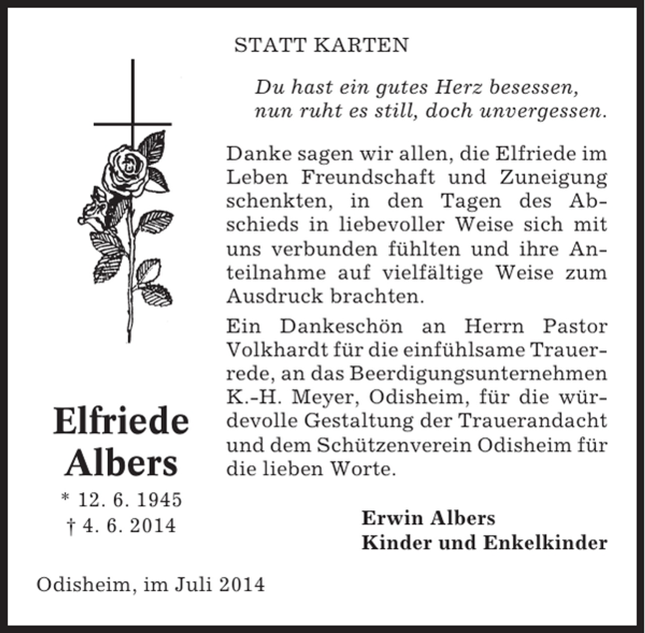 <p>STATT KARTEN<br />Du hast ein gutes Herz besessen,<br />nun ruht es still, doch unvergessen.</p><p>Elfriede<br />Albers</p><p>Danke sagen wir allen, die Elfriede im<br />Leben Freundschaft und Zuneigung<br />schenkten, in den Tagen des Abschieds in liebevoller Weise sich mit<br />uns verbunden fühlten und ihre Anteilnahme auf vielfältige Weise zum<br />Ausdruck brachten.<br />Ein Dankeschön an Herrn Pastor<br />Volkhardt für die einfühlsame Trauerrede, an das Beerdigungsunternehmen<br />K.-H. Meyer, Odisheim, für die würdevolle Gestaltung der Trauerandacht<br />und dem Schützenverein Odisheim für<br />die lieben Worte.</p><p>* 12. 6. 1945<br />† 4. 6. 2014<br />Odisheim, im Juli 2014</p><p>Erwin Albers<br />Kinder und Enkelkinder</p>