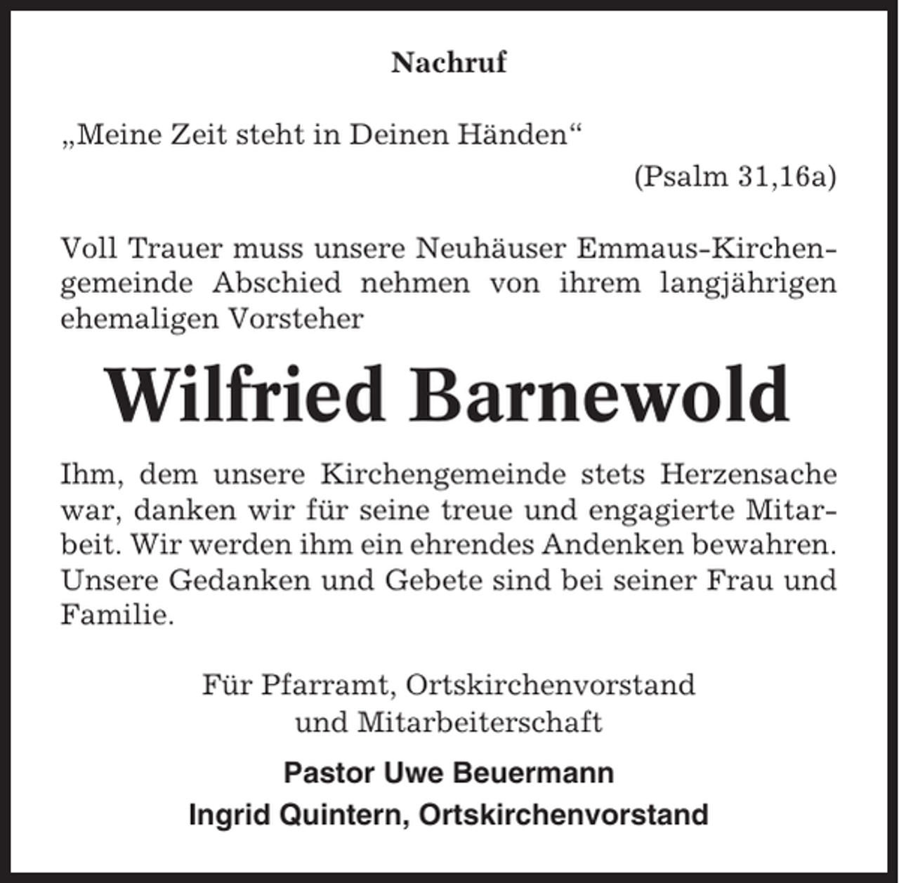 <p>Nachruf<br />„Meine Zeit steht in Deinen Händen“<br />(Psalm 31,16a)<br />Voll Trauer muss unsere Neuhäuser Emmaus-Kirchengemeinde Abschied nehmen von ihrem langjährigen<br />ehemaligen Vorsteher</p><p>Wilfried Barnewold<br />Ihm, dem unsere Kirchengemeinde stets Herzensache<br />war, danken wir für seine treue und engagierte Mitarbeit. Wir werden ihm ein ehrendes Andenken bewahren.<br />Unsere Gedanken und Gebete sind bei seiner Frau und<br />Familie.<br />Für Pfarramt, Ortskirchenvorstand<br />und Mitarbeiterschaft<br />Pastor Uwe Beuermann<br />Ingrid Quintern, Ortskirchenvorstand</p>
