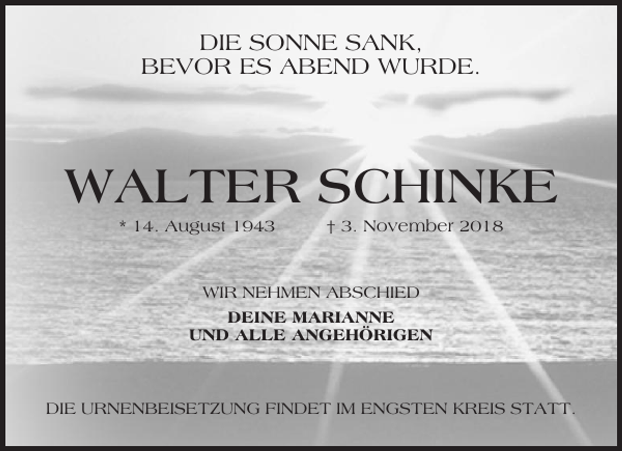 <p>DIE SONNE SANK,<br />BEVOR ES ABEND WURDE.</p><p>WALTER SCHINKE<br />* 14. August 1943</p><p>† 3. November 2018</p><p>WIR NEHMEN ABSCHIED<br />DEINE MARIANNE<br />UND ALLE ANGEHÖRIGEN</p><p>DIE URNENBEISETZUNG FINDET IM ENGSTEN KREIS STATT.</p>