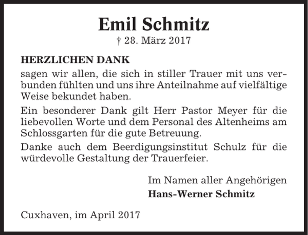 <p>Emil Schmitz<br />† 28. März 2017<br />HERZLICHEN DANK<br />sagen wir allen, die sich in stiller Trauer mit uns verbunden fühlten und uns ihre Anteilnahme auf vielfältige<br />Weise bekundet haben.<br />Ein besonderer Dank gilt Herr Pastor Meyer für die<br />liebevollen Worte und dem Personal des Altenheims am<br />Schlossgarten für die gute Betreuung.<br />Danke auch dem Beerdigungsinstitut Schulz für die<br />würdevolle Gestaltung der Trauerfeier.<br />Im Namen aller Angehörigen<br />Hans-Werner Schmitz<br />Cuxhaven, im April 2017</p>